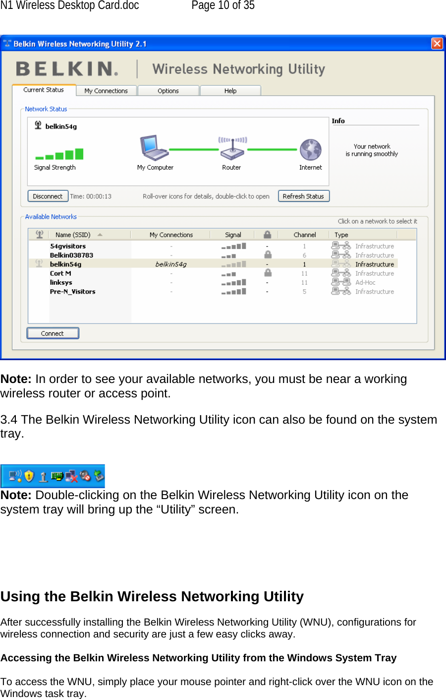 N1 Wireless Desktop Card.doc  Page 10 of 35   Note: In order to see your available networks, you must be near a working wireless router or access point.  3.4 The Belkin Wireless Networking Utility icon can also be found on the system tray.    Note: Double-clicking on the Belkin Wireless Networking Utility icon on the system tray will bring up the “Utility” screen.       Using the Belkin Wireless Networking Utility   After successfully installing the Belkin Wireless Networking Utility (WNU), configurations for wireless connection and security are just a few easy clicks away.  Accessing the Belkin Wireless Networking Utility from the Windows System Tray  To access the WNU, simply place your mouse pointer and right-click over the WNU icon on the Windows task tray.  