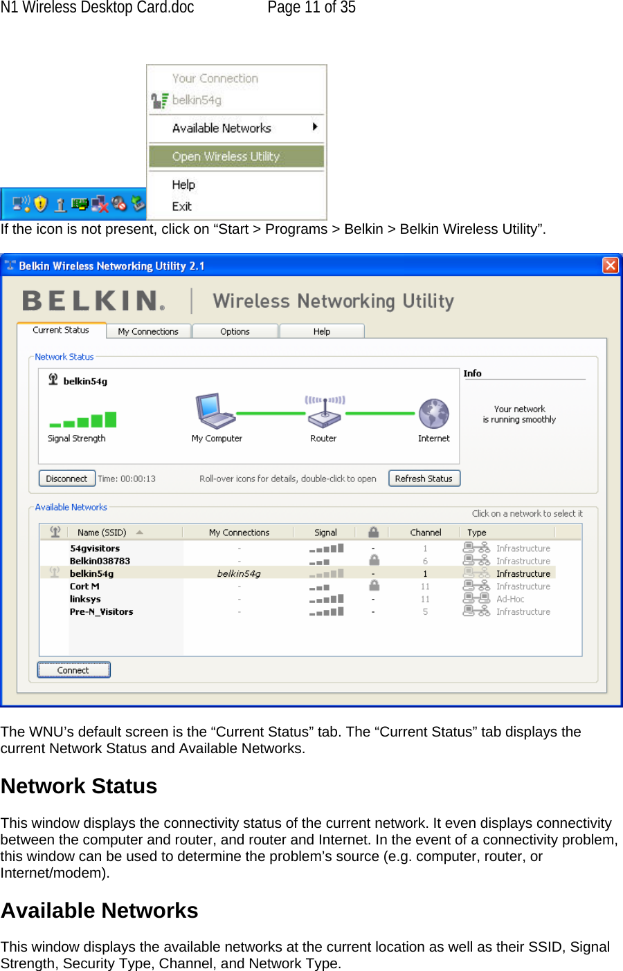 N1 Wireless Desktop Card.doc  Page 11 of 35   If the icon is not present, click on “Start &gt; Programs &gt; Belkin &gt; Belkin Wireless Utility”.    The WNU’s default screen is the “Current Status” tab. The “Current Status” tab displays the current Network Status and Available Networks.  Network Status  This window displays the connectivity status of the current network. It even displays connectivity between the computer and router, and router and Internet. In the event of a connectivity problem, this window can be used to determine the problem’s source (e.g. computer, router, or Internet/modem).  Available Networks  This window displays the available networks at the current location as well as their SSID, Signal Strength, Security Type, Channel, and Network Type. 