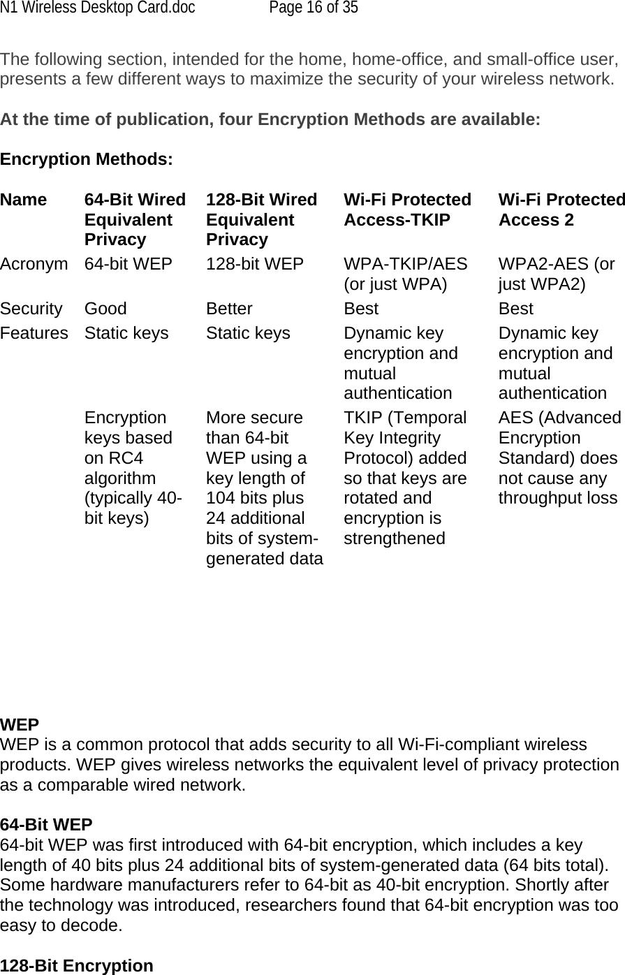 N1 Wireless Desktop Card.doc  Page 16 of 35 The following section, intended for the home, home-office, and small-office user, presents a few different ways to maximize the security of your wireless network.  At the time of publication, four Encryption Methods are available:  Encryption Methods:  Name 64-Bit Wired Equivalent Privacy128-Bit Wired Equivalent PrivacyWi-Fi Protected Access-TKIP Wi-Fi Protected Access 2 Acronym 64-bit WEP 128-bit WEP WPA-TKIP/AES (or just WPA) WPA2-AES (or just WPA2)Security Good Better Best BestFeatures Static keys  Static keys  Dynamic key encryption and mutual authenticationDynamic key encryption and mutual authentication Encryption keys based on RC4 algorithm (typically 40-bit keys)More secure than 64-bit WEP using a key length of 104 bits plus 24 additional bits of system-generated dataTKIP (Temporal Key Integrity Protocol) added so that keys are rotated and encryption is strengthenedAES (Advanced Encryption Standard) does not cause any throughput loss      WEP  WEP is a common protocol that adds security to all Wi-Fi-compliant wireless products. WEP gives wireless networks the equivalent level of privacy protection as a comparable wired network.  64-Bit WEP 64-bit WEP was first introduced with 64-bit encryption, which includes a key length of 40 bits plus 24 additional bits of system-generated data (64 bits total). Some hardware manufacturers refer to 64-bit as 40-bit encryption. Shortly after the technology was introduced, researchers found that 64-bit encryption was too easy to decode.  128-Bit Encryption 