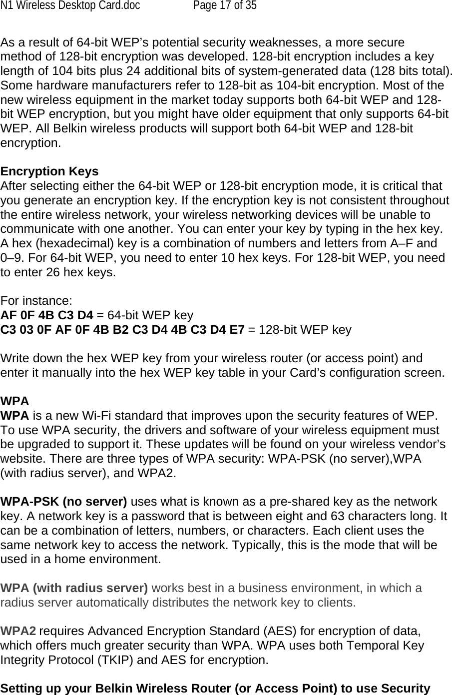 N1 Wireless Desktop Card.doc  Page 17 of 35 As a result of 64-bit WEP’s potential security weaknesses, a more secure method of 128-bit encryption was developed. 128-bit encryption includes a key length of 104 bits plus 24 additional bits of system-generated data (128 bits total). Some hardware manufacturers refer to 128-bit as 104-bit encryption. Most of the new wireless equipment in the market today supports both 64-bit WEP and 128-bit WEP encryption, but you might have older equipment that only supports 64-bit WEP. All Belkin wireless products will support both 64-bit WEP and 128-bit encryption.   Encryption Keys  After selecting either the 64-bit WEP or 128-bit encryption mode, it is critical that you generate an encryption key. If the encryption key is not consistent throughout the entire wireless network, your wireless networking devices will be unable to communicate with one another. You can enter your key by typing in the hex key. A hex (hexadecimal) key is a combination of numbers and letters from A–F and 0–9. For 64-bit WEP, you need to enter 10 hex keys. For 128-bit WEP, you need to enter 26 hex keys.   For instance:  AF 0F 4B C3 D4 = 64-bit WEP key  C3 03 0F AF 0F 4B B2 C3 D4 4B C3 D4 E7 = 128-bit WEP key   Write down the hex WEP key from your wireless router (or access point) and enter it manually into the hex WEP key table in your Card’s configuration screen.  WPA  WPA is a new Wi-Fi standard that improves upon the security features of WEP. To use WPA security, the drivers and software of your wireless equipment must be upgraded to support it. These updates will be found on your wireless vendor’s website. There are three types of WPA security: WPA-PSK (no server),WPA (with radius server), and WPA2.  WPA-PSK (no server) uses what is known as a pre-shared key as the network key. A network key is a password that is between eight and 63 characters long. It can be a combination of letters, numbers, or characters. Each client uses the same network key to access the network. Typically, this is the mode that will be used in a home environment.   WPA (with radius server) works best in a business environment, in which a radius server automatically distributes the network key to clients.   WPA2 requires Advanced Encryption Standard (AES) for encryption of data, which offers much greater security than WPA. WPA uses both Temporal Key Integrity Protocol (TKIP) and AES for encryption.  Setting up your Belkin Wireless Router (or Access Point) to use Security 
