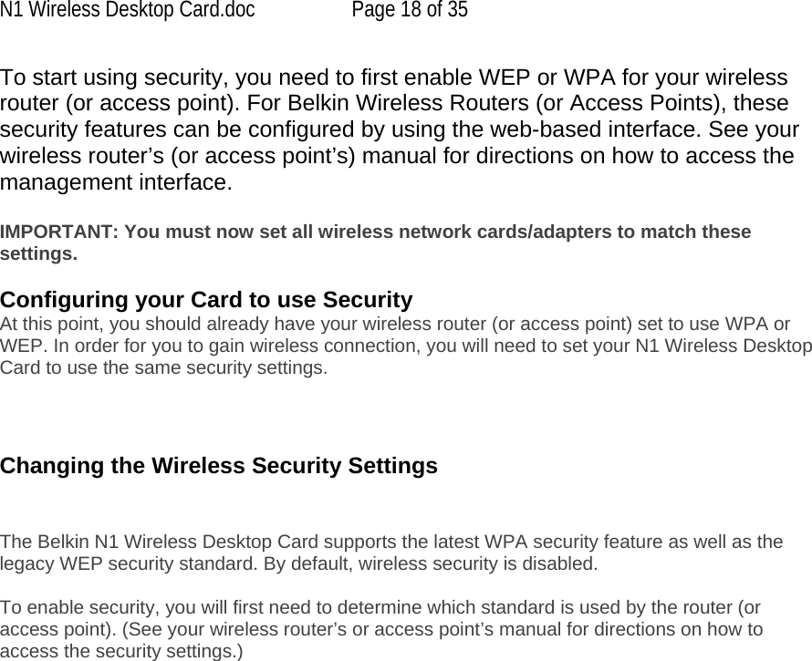 N1 Wireless Desktop Card.doc  Page 18 of 35 To start using security, you need to first enable WEP or WPA for your wireless router (or access point). For Belkin Wireless Routers (or Access Points), these security features can be configured by using the web-based interface. See your wireless router’s (or access point’s) manual for directions on how to access the management interface.  IMPORTANT: You must now set all wireless network cards/adapters to match these settings.  Configuring your Card to use Security At this point, you should already have your wireless router (or access point) set to use WPA or WEP. In order for you to gain wireless connection, you will need to set your N1 Wireless Desktop Card to use the same security settings.    Changing the Wireless Security Settings   The Belkin N1 Wireless Desktop Card supports the latest WPA security feature as well as the legacy WEP security standard. By default, wireless security is disabled.  To enable security, you will first need to determine which standard is used by the router (or access point). (See your wireless router’s or access point’s manual for directions on how to access the security settings.)   