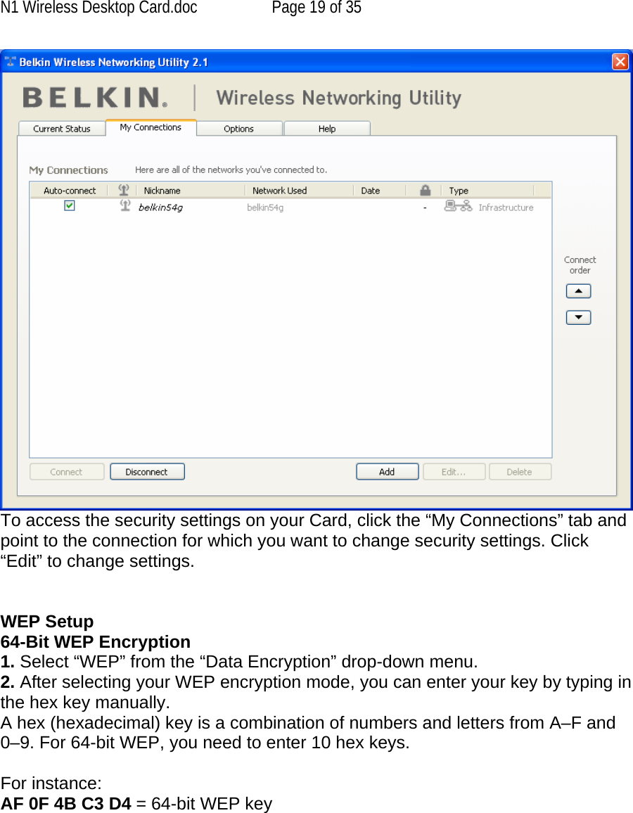 N1 Wireless Desktop Card.doc  Page 19 of 35  To access the security settings on your Card, click the “My Connections” tab and point to the connection for which you want to change security settings. Click “Edit” to change settings.    WEP Setup 64-Bit WEP Encryption 1. Select “WEP” from the “Data Encryption” drop-down menu. 2. After selecting your WEP encryption mode, you can enter your key by typing in the hex key manually.  A hex (hexadecimal) key is a combination of numbers and letters from A–F and 0–9. For 64-bit WEP, you need to enter 10 hex keys.   For instance:  AF 0F 4B C3 D4 = 64-bit WEP key   