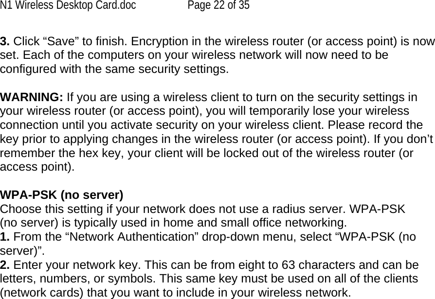 N1 Wireless Desktop Card.doc  Page 22 of 35 3. Click “Save” to finish. Encryption in the wireless router (or access point) is now set. Each of the computers on your wireless network will now need to be configured with the same security settings.  WARNING: If you are using a wireless client to turn on the security settings in your wireless router (or access point), you will temporarily lose your wireless connection until you activate security on your wireless client. Please record the key prior to applying changes in the wireless router (or access point). If you don’t remember the hex key, your client will be locked out of the wireless router (or access point).  WPA-PSK (no server) Choose this setting if your network does not use a radius server. WPA-PSK (no server) is typically used in home and small office networking. 1. From the “Network Authentication” drop-down menu, select “WPA-PSK (no server)”.  2. Enter your network key. This can be from eight to 63 characters and can be letters, numbers, or symbols. This same key must be used on all of the clients (network cards) that you want to include in your wireless network.    