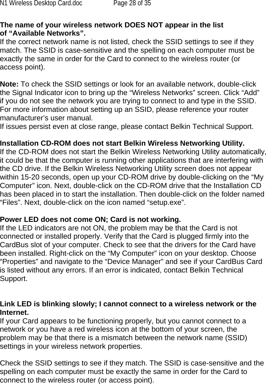 N1 Wireless Desktop Card.doc  Page 28 of 35 The name of your wireless network DOES NOT appear in the list of “Available Networks”. If the correct network name is not listed, check the SSID settings to see if they match. The SSID is case-sensitive and the spelling on each computer must be exactly the same in order for the Card to connect to the wireless router (or access point).  Note: To check the SSID settings or look for an available network, double-click the Signal Indicator icon to bring up the “Wireless Networks” screen. Click “Add” if you do not see the network you are trying to connect to and type in the SSID. For more information about setting up an SSID, please reference your router manufacturer’s user manual. If issues persist even at close range, please contact Belkin Technical Support.  Installation CD-ROM does not start Belkin Wireless Networking Utility. If the CD-ROM does not start the Belkin Wireless Networking Utility automatically, it could be that the computer is running other applications that are interfering with the CD drive. If the Belkin Wireless Networking Utility screen does not appear within 15-20 seconds, open up your CD-ROM drive by double-clicking on the “My Computer” icon. Next, double-click on the CD-ROM drive that the Installation CD has been placed in to start the installation. Then double-click on the folder named “Files”. Next, double-click on the icon named “setup.exe”.  Power LED does not come ON; Card is not working. If the LED indicators are not ON, the problem may be that the Card is not connected or installed properly. Verify that the Card is plugged firmly into the CardBus slot of your computer. Check to see that the drivers for the Card have been installed. Right-click on the “My Computer” icon on your desktop. Choose “Properties” and navigate to the “Device Manager” and see if your CardBus Card is listed without any errors. If an error is indicated, contact Belkin Technical Support.   Link LED is blinking slowly; I cannot connect to a wireless network or the Internet. If your Card appears to be functioning properly, but you cannot connect to a network or you have a red wireless icon at the bottom of your screen, the problem may be that there is a mismatch between the network name (SSID) settings in your wireless network properties.  Check the SSID settings to see if they match. The SSID is case-sensitive and the spelling on each computer must be exactly the same in order for the Card to connect to the wireless router (or access point).  