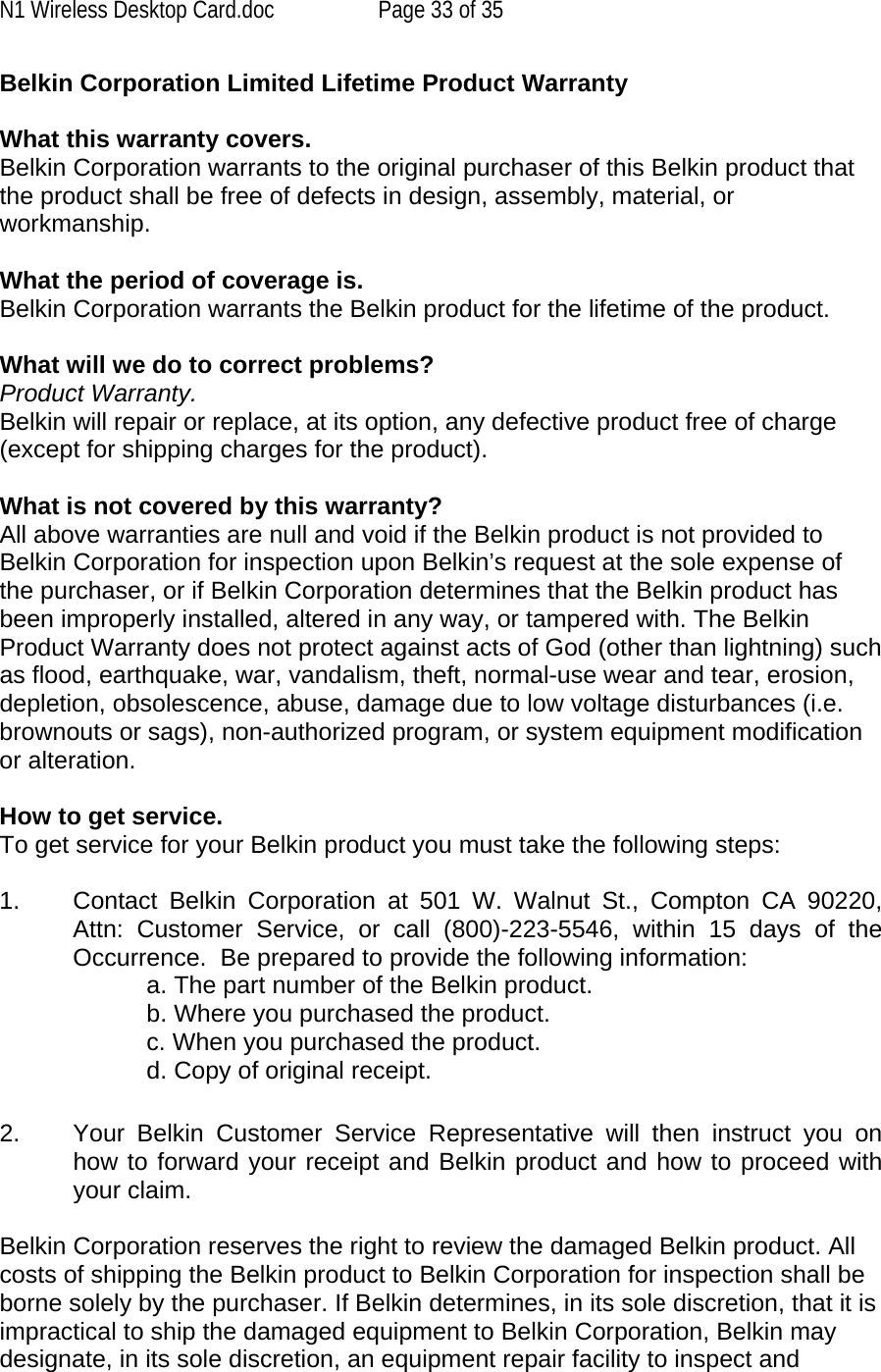 N1 Wireless Desktop Card.doc  Page 33 of 35 Belkin Corporation Limited Lifetime Product Warranty  What this warranty covers. Belkin Corporation warrants to the original purchaser of this Belkin product that the product shall be free of defects in design, assembly, material, or workmanship.   What the period of coverage is. Belkin Corporation warrants the Belkin product for the lifetime of the product.  What will we do to correct problems?  Product Warranty. Belkin will repair or replace, at its option, any defective product free of charge (except for shipping charges for the product).    What is not covered by this warranty? All above warranties are null and void if the Belkin product is not provided to Belkin Corporation for inspection upon Belkin’s request at the sole expense of the purchaser, or if Belkin Corporation determines that the Belkin product has been improperly installed, altered in any way, or tampered with. The Belkin Product Warranty does not protect against acts of God (other than lightning) such as flood, earthquake, war, vandalism, theft, normal-use wear and tear, erosion, depletion, obsolescence, abuse, damage due to low voltage disturbances (i.e. brownouts or sags), non-authorized program, or system equipment modification or alteration.  How to get service.    To get service for your Belkin product you must take the following steps:  1.  Contact Belkin Corporation at 501 W. Walnut St., Compton CA 90220, Attn: Customer Service, or call (800)-223-5546, within 15 days of the Occurrence.  Be prepared to provide the following information: a. The part number of the Belkin product. b. Where you purchased the product. c. When you purchased the product. d. Copy of original receipt.  2.  Your Belkin Customer Service Representative will then instruct you on how to forward your receipt and Belkin product and how to proceed with your claim.  Belkin Corporation reserves the right to review the damaged Belkin product. All costs of shipping the Belkin product to Belkin Corporation for inspection shall be borne solely by the purchaser. If Belkin determines, in its sole discretion, that it is impractical to ship the damaged equipment to Belkin Corporation, Belkin may designate, in its sole discretion, an equipment repair facility to inspect and 