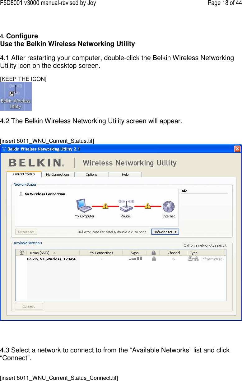 F5D8001 v3000 manual-revised by Joy    Page 18 of 44   4. Configure  Use the Belkin Wireless Networking Utility   4.1 After restarting your computer, double-click the Belkin Wireless Networking Utility icon on the desktop screen.  [KEEP THE ICON]   4.2 The Belkin Wireless Networking Utility screen will appear.   [insert 8011_WNU_Current_Status.tif]      4.3 Select a network to connect to from the “Available Networks” list and click “Connect”.   [insert 8011_WNU_Current_Status_Connect.tif] 