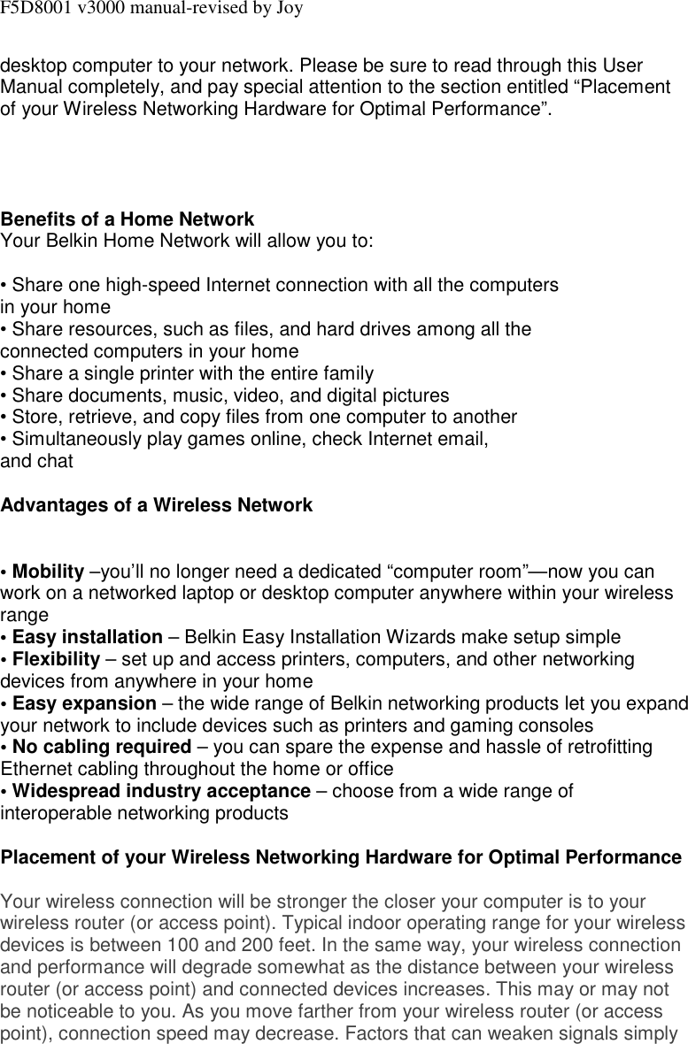 F5D8001 v3000 manual-revised by Joy desktop computer to your network. Please be sure to read through this User Manual completely, and pay special attention to the section entitled “Placement of your Wireless Networking Hardware for Optimal Performance”.     Benefits of a Home Network Your Belkin Home Network will allow you to:  • Share one high-speed Internet connection with all the computers in your home • Share resources, such as files, and hard drives among all the connected computers in your home • Share a single printer with the entire family • Share documents, music, video, and digital pictures • Store, retrieve, and copy files from one computer to another • Simultaneously play games online, check Internet email, and chat  Advantages of a Wireless Network   • Mobility –you’ll no longer need a dedicated “computer room”—now you can work on a networked laptop or desktop computer anywhere within your wireless range • Easy installation – Belkin Easy Installation Wizards make setup simple • Flexibility – set up and access printers, computers, and other networking devices from anywhere in your home • Easy expansion – the wide range of Belkin networking products let you expand your network to include devices such as printers and gaming consoles • No cabling required – you can spare the expense and hassle of retrofitting Ethernet cabling throughout the home or office • Widespread industry acceptance – choose from a wide range of interoperable networking products  Placement of your Wireless Networking Hardware for Optimal Performance  Your wireless connection will be stronger the closer your computer is to your wireless router (or access point). Typical indoor operating range for your wireless devices is between 100 and 200 feet. In the same way, your wireless connection and performance will degrade somewhat as the distance between your wireless router (or access point) and connected devices increases. This may or may not be noticeable to you. As you move farther from your wireless router (or access point), connection speed may decrease. Factors that can weaken signals simply 