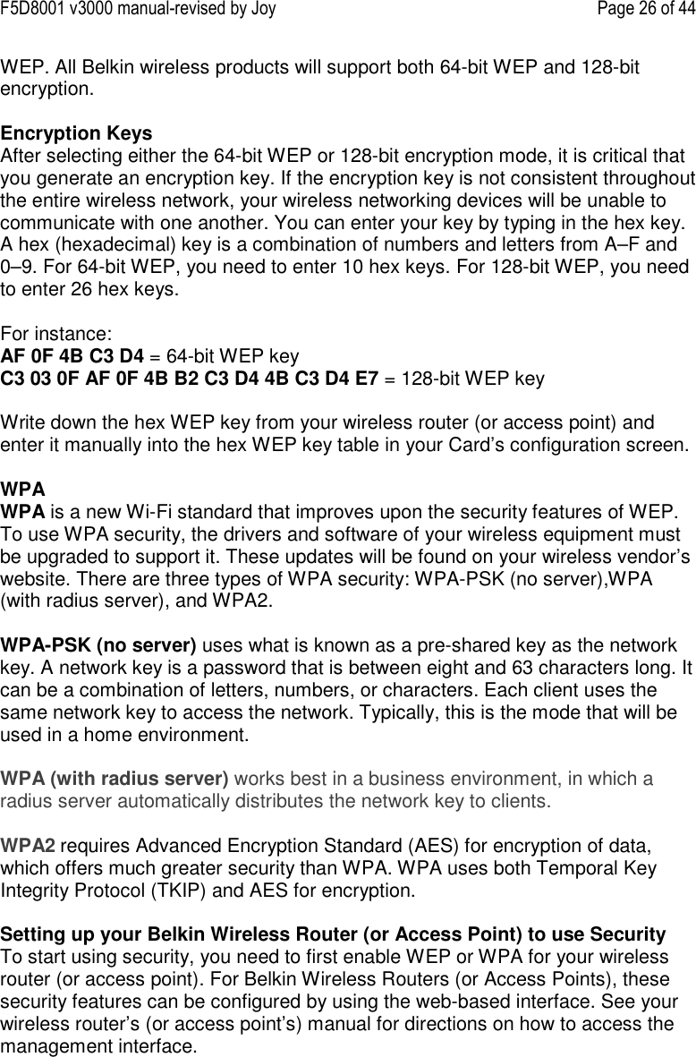 F5D8001 v3000 manual-revised by Joy    Page 26 of 44 WEP. All Belkin wireless products will support both 64-bit WEP and 128-bit encryption.   Encryption Keys  After selecting either the 64-bit WEP or 128-bit encryption mode, it is critical that you generate an encryption key. If the encryption key is not consistent throughout the entire wireless network, your wireless networking devices will be unable to communicate with one another. You can enter your key by typing in the hex key. A hex (hexadecimal) key is a combination of numbers and letters from A–F and 0–9. For 64-bit WEP, you need to enter 10 hex keys. For 128-bit WEP, you need to enter 26 hex keys.   For instance:  AF 0F 4B C3 D4 = 64-bit WEP key  C3 03 0F AF 0F 4B B2 C3 D4 4B C3 D4 E7 = 128-bit WEP key   Write down the hex WEP key from your wireless router (or access point) and enter it manually into the hex WEP key table in your Card’s configuration screen.  WPA  WPA is a new Wi-Fi standard that improves upon the security features of WEP. To use WPA security, the drivers and software of your wireless equipment must be upgraded to support it. These updates will be found on your wireless vendor’s website. There are three types of WPA security: WPA-PSK (no server),WPA (with radius server), and WPA2.  WPA-PSK (no server) uses what is known as a pre-shared key as the network key. A network key is a password that is between eight and 63 characters long. It can be a combination of letters, numbers, or characters. Each client uses the same network key to access the network. Typically, this is the mode that will be used in a home environment.   WPA (with radius server) works best in a business environment, in which a radius server automatically distributes the network key to clients.   WPA2 requires Advanced Encryption Standard (AES) for encryption of data, which offers much greater security than WPA. WPA uses both Temporal Key Integrity Protocol (TKIP) and AES for encryption.  Setting up your Belkin Wireless Router (or Access Point) to use Security To start using security, you need to first enable WEP or WPA for your wireless router (or access point). For Belkin Wireless Routers (or Access Points), these security features can be configured by using the web-based interface. See your wireless router’s (or access point’s) manual for directions on how to access the management interface.  