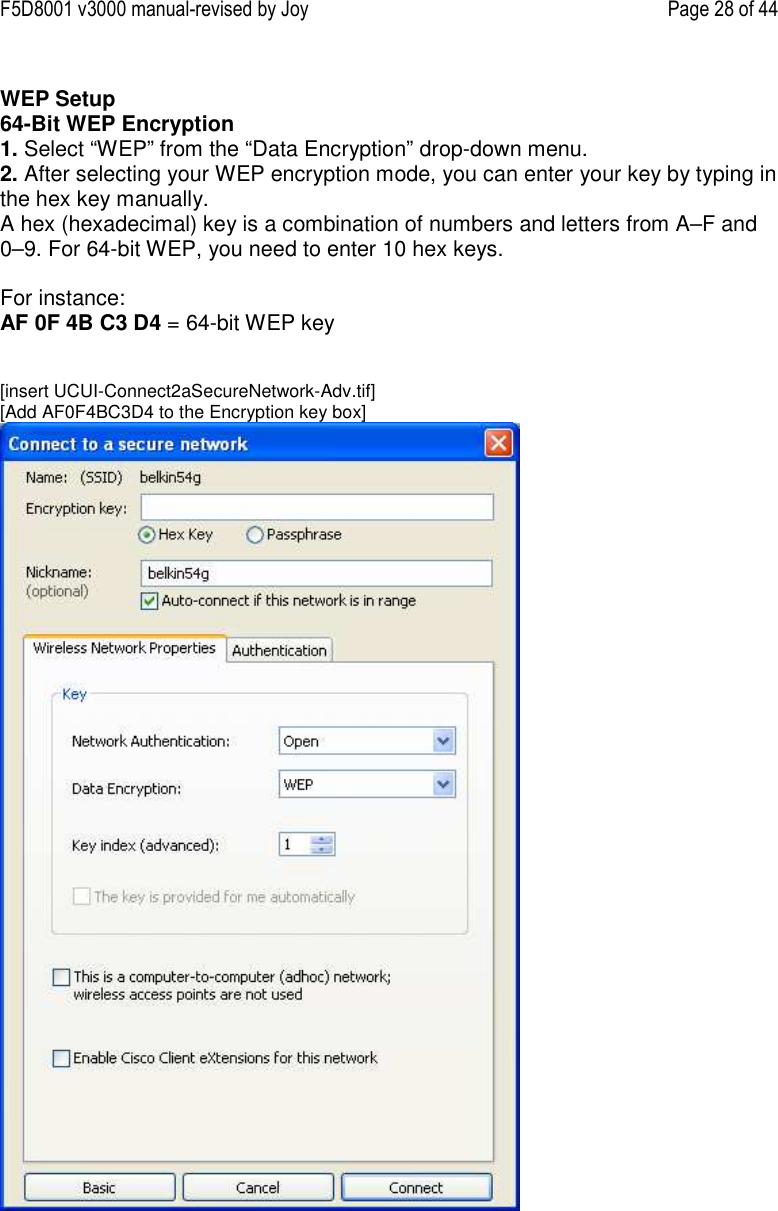F5D8001 v3000 manual-revised by Joy    Page 28 of 44  WEP Setup 64-Bit WEP Encryption 1. Select “WEP” from the “Data Encryption” drop-down menu. 2. After selecting your WEP encryption mode, you can enter your key by typing in the hex key manually.  A hex (hexadecimal) key is a combination of numbers and letters from A–F and 0–9. For 64-bit WEP, you need to enter 10 hex keys.   For instance:  AF 0F 4B C3 D4 = 64-bit WEP key   [insert UCUI-Connect2aSecureNetwork-Adv.tif] [Add AF0F4BC3D4 to the Encryption key box]  