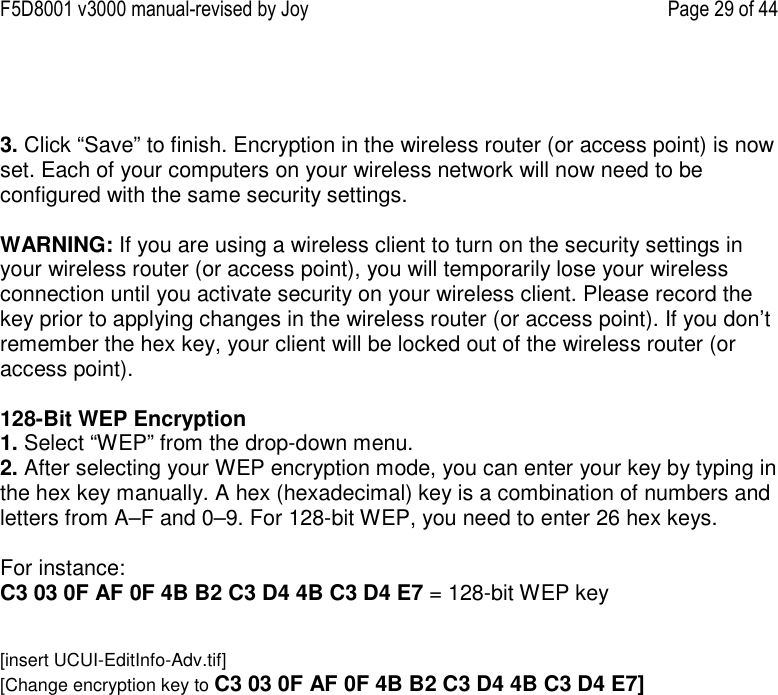 F5D8001 v3000 manual-revised by Joy    Page 29 of 44    3. Click “Save” to finish. Encryption in the wireless router (or access point) is now set. Each of your computers on your wireless network will now need to be configured with the same security settings.  WARNING: If you are using a wireless client to turn on the security settings in your wireless router (or access point), you will temporarily lose your wireless connection until you activate security on your wireless client. Please record the key prior to applying changes in the wireless router (or access point). If you don’t remember the hex key, your client will be locked out of the wireless router (or access point).  128-Bit WEP Encryption 1. Select “WEP” from the drop-down menu. 2. After selecting your WEP encryption mode, you can enter your key by typing in the hex key manually. A hex (hexadecimal) key is a combination of numbers and letters from A–F and 0–9. For 128-bit WEP, you need to enter 26 hex keys.   For instance:  C3 03 0F AF 0F 4B B2 C3 D4 4B C3 D4 E7 = 128-bit WEP key   [insert UCUI-EditInfo-Adv.tif] [Change encryption key to C3 03 0F AF 0F 4B B2 C3 D4 4B C3 D4 E7] 