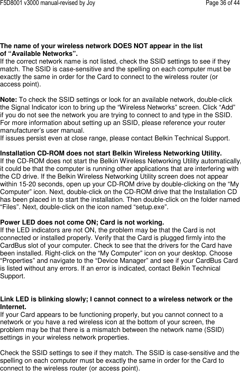 F5D8001 v3000 manual-revised by Joy    Page 36 of 44    The name of your wireless network DOES NOT appear in the list of “Available Networks”. If the correct network name is not listed, check the SSID settings to see if they match. The SSID is case-sensitive and the spelling on each computer must be exactly the same in order for the Card to connect to the wireless router (or access point).  Note: To check the SSID settings or look for an available network, double-click the Signal Indicator icon to bring up the “Wireless Networks” screen. Click “Add” if you do not see the network you are trying to connect to and type in the SSID. For more information about setting up an SSID, please reference your router manufacturer’s user manual. If issues persist even at close range, please contact Belkin Technical Support.  Installation CD-ROM does not start Belkin Wireless Networking Utility. If the CD-ROM does not start the Belkin Wireless Networking Utility automatically, it could be that the computer is running other applications that are interfering with the CD drive. If the Belkin Wireless Networking Utility screen does not appear within 15-20 seconds, open up your CD-ROM drive by double-clicking on the “My Computer” icon. Next, double-click on the CD-ROM drive that the Installation CD has been placed in to start the installation. Then double-click on the folder named “Files”. Next, double-click on the icon named “setup.exe”.  Power LED does not come ON; Card is not working. If the LED indicators are not ON, the problem may be that the Card is not connected or installed properly. Verify that the Card is plugged firmly into the CardBus slot of your computer. Check to see that the drivers for the Card have been installed. Right-click on the “My Computer” icon on your desktop. Choose “Properties” and navigate to the “Device Manager” and see if your CardBus Card is listed without any errors. If an error is indicated, contact Belkin Technical Support.   Link LED is blinking slowly; I cannot connect to a wireless network or the Internet. If your Card appears to be functioning properly, but you cannot connect to a network or you have a red wireless icon at the bottom of your screen, the problem may be that there is a mismatch between the network name (SSID) settings in your wireless network properties.  Check the SSID settings to see if they match. The SSID is case-sensitive and the spelling on each computer must be exactly the same in order for the Card to connect to the wireless router (or access point). 