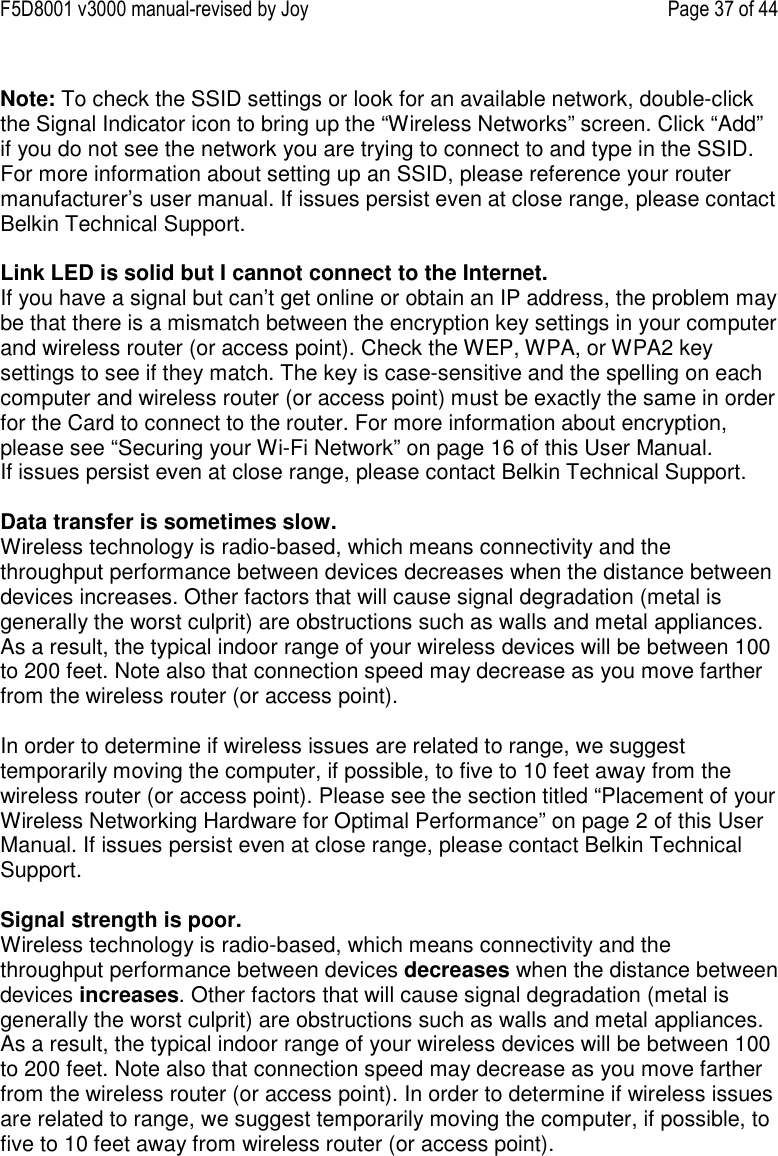 F5D8001 v3000 manual-revised by Joy    Page 37 of 44  Note: To check the SSID settings or look for an available network, double-click the Signal Indicator icon to bring up the “Wireless Networks” screen. Click “Add” if you do not see the network you are trying to connect to and type in the SSID. For more information about setting up an SSID, please reference your router manufacturer’s user manual. If issues persist even at close range, please contact Belkin Technical Support.  Link LED is solid but I cannot connect to the Internet. If you have a signal but can’t get online or obtain an IP address, the problem may be that there is a mismatch between the encryption key settings in your computer and wireless router (or access point). Check the WEP, WPA, or WPA2 key settings to see if they match. The key is case-sensitive and the spelling on each computer and wireless router (or access point) must be exactly the same in order for the Card to connect to the router. For more information about encryption, please see “Securing your Wi-Fi Network” on page 16 of this User Manual. If issues persist even at close range, please contact Belkin Technical Support.  Data transfer is sometimes slow. Wireless technology is radio-based, which means connectivity and the throughput performance between devices decreases when the distance between devices increases. Other factors that will cause signal degradation (metal is generally the worst culprit) are obstructions such as walls and metal appliances. As a result, the typical indoor range of your wireless devices will be between 100 to 200 feet. Note also that connection speed may decrease as you move farther from the wireless router (or access point).  In order to determine if wireless issues are related to range, we suggest temporarily moving the computer, if possible, to five to 10 feet away from the wireless router (or access point). Please see the section titled “Placement of your Wireless Networking Hardware for Optimal Performance” on page 2 of this User Manual. If issues persist even at close range, please contact Belkin Technical Support.  Signal strength is poor. Wireless technology is radio-based, which means connectivity and the throughput performance between devices decreases when the distance between devices increases. Other factors that will cause signal degradation (metal is generally the worst culprit) are obstructions such as walls and metal appliances. As a result, the typical indoor range of your wireless devices will be between 100 to 200 feet. Note also that connection speed may decrease as you move farther from the wireless router (or access point). In order to determine if wireless issues are related to range, we suggest temporarily moving the computer, if possible, to five to 10 feet away from wireless router (or access point).  