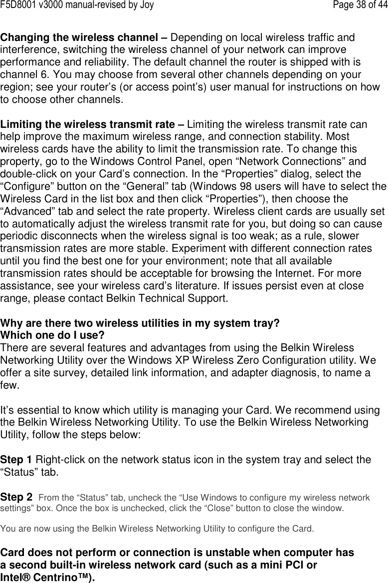 F5D8001 v3000 manual-revised by Joy    Page 38 of 44 Changing the wireless channel – Depending on local wireless traffic and interference, switching the wireless channel of your network can improve performance and reliability. The default channel the router is shipped with is channel 6. You may choose from several other channels depending on your region; see your router’s (or access point’s) user manual for instructions on how to choose other channels.  Limiting the wireless transmit rate – Limiting the wireless transmit rate can help improve the maximum wireless range, and connection stability. Most wireless cards have the ability to limit the transmission rate. To change this property, go to the Windows Control Panel, open “Network Connections” and double-click on your Card’s connection. In the “Properties” dialog, select the “Configure” button on the “General” tab (Windows 98 users will have to select the Wireless Card in the list box and then click “Properties”), then choose the “Advanced” tab and select the rate property. Wireless client cards are usually set to automatically adjust the wireless transmit rate for you, but doing so can cause periodic disconnects when the wireless signal is too weak; as a rule, slower transmission rates are more stable. Experiment with different connection rates until you find the best one for your environment; note that all available transmission rates should be acceptable for browsing the Internet. For more assistance, see your wireless card’s literature. If issues persist even at close range, please contact Belkin Technical Support.  Why are there two wireless utilities in my system tray? Which one do I use? There are several features and advantages from using the Belkin Wireless Networking Utility over the Windows XP Wireless Zero Configuration utility. We offer a site survey, detailed link information, and adapter diagnosis, to name a few.   It’s essential to know which utility is managing your Card. We recommend using the Belkin Wireless Networking Utility. To use the Belkin Wireless Networking Utility, follow the steps below:  Step 1 Right-click on the network status icon in the system tray and select the “Status” tab.    Step 2  From the “Status” tab, uncheck the “Use Windows to configure my wireless network settings” box. Once the box is unchecked, click the “Close” button to close the window.  You are now using the Belkin Wireless Networking Utility to configure the Card.  Card does not perform or connection is unstable when computer has a second built-in wireless network card (such as a mini PCI or Intel® Centrino™). 