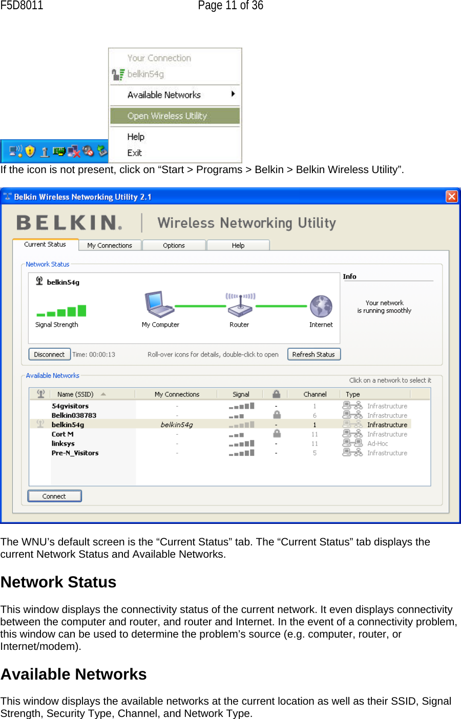 F5D8011  Page 11 of 36   If the icon is not present, click on “Start &gt; Programs &gt; Belkin &gt; Belkin Wireless Utility”.    The WNU’s default screen is the “Current Status” tab. The “Current Status” tab displays the current Network Status and Available Networks.  Network Status  This window displays the connectivity status of the current network. It even displays connectivity between the computer and router, and router and Internet. In the event of a connectivity problem, this window can be used to determine the problem’s source (e.g. computer, router, or Internet/modem).  Available Networks  This window displays the available networks at the current location as well as their SSID, Signal Strength, Security Type, Channel, and Network Type. 