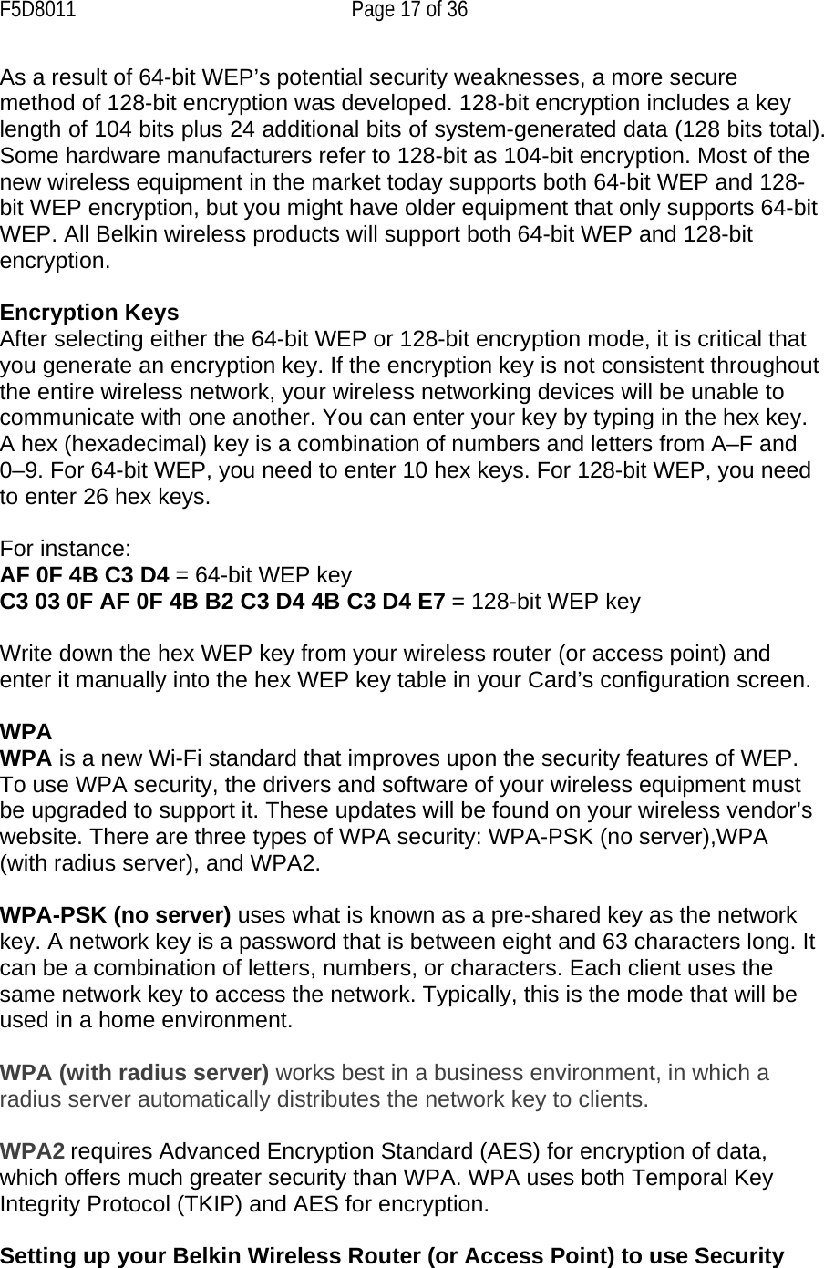 F5D8011  Page 17 of 36 As a result of 64-bit WEP’s potential security weaknesses, a more secure method of 128-bit encryption was developed. 128-bit encryption includes a key length of 104 bits plus 24 additional bits of system-generated data (128 bits total). Some hardware manufacturers refer to 128-bit as 104-bit encryption. Most of the new wireless equipment in the market today supports both 64-bit WEP and 128-bit WEP encryption, but you might have older equipment that only supports 64-bit WEP. All Belkin wireless products will support both 64-bit WEP and 128-bit encryption.   Encryption Keys  After selecting either the 64-bit WEP or 128-bit encryption mode, it is critical that you generate an encryption key. If the encryption key is not consistent throughout the entire wireless network, your wireless networking devices will be unable to communicate with one another. You can enter your key by typing in the hex key. A hex (hexadecimal) key is a combination of numbers and letters from A–F and 0–9. For 64-bit WEP, you need to enter 10 hex keys. For 128-bit WEP, you need to enter 26 hex keys.   For instance:  AF 0F 4B C3 D4 = 64-bit WEP key  C3 03 0F AF 0F 4B B2 C3 D4 4B C3 D4 E7 = 128-bit WEP key   Write down the hex WEP key from your wireless router (or access point) and enter it manually into the hex WEP key table in your Card’s configuration screen.  WPA  WPA is a new Wi-Fi standard that improves upon the security features of WEP. To use WPA security, the drivers and software of your wireless equipment must be upgraded to support it. These updates will be found on your wireless vendor’s website. There are three types of WPA security: WPA-PSK (no server),WPA (with radius server), and WPA2.  WPA-PSK (no server) uses what is known as a pre-shared key as the network key. A network key is a password that is between eight and 63 characters long. It can be a combination of letters, numbers, or characters. Each client uses the same network key to access the network. Typically, this is the mode that will be used in a home environment.   WPA (with radius server) works best in a business environment, in which a radius server automatically distributes the network key to clients.   WPA2 requires Advanced Encryption Standard (AES) for encryption of data, which offers much greater security than WPA. WPA uses both Temporal Key Integrity Protocol (TKIP) and AES for encryption.  Setting up your Belkin Wireless Router (or Access Point) to use Security 