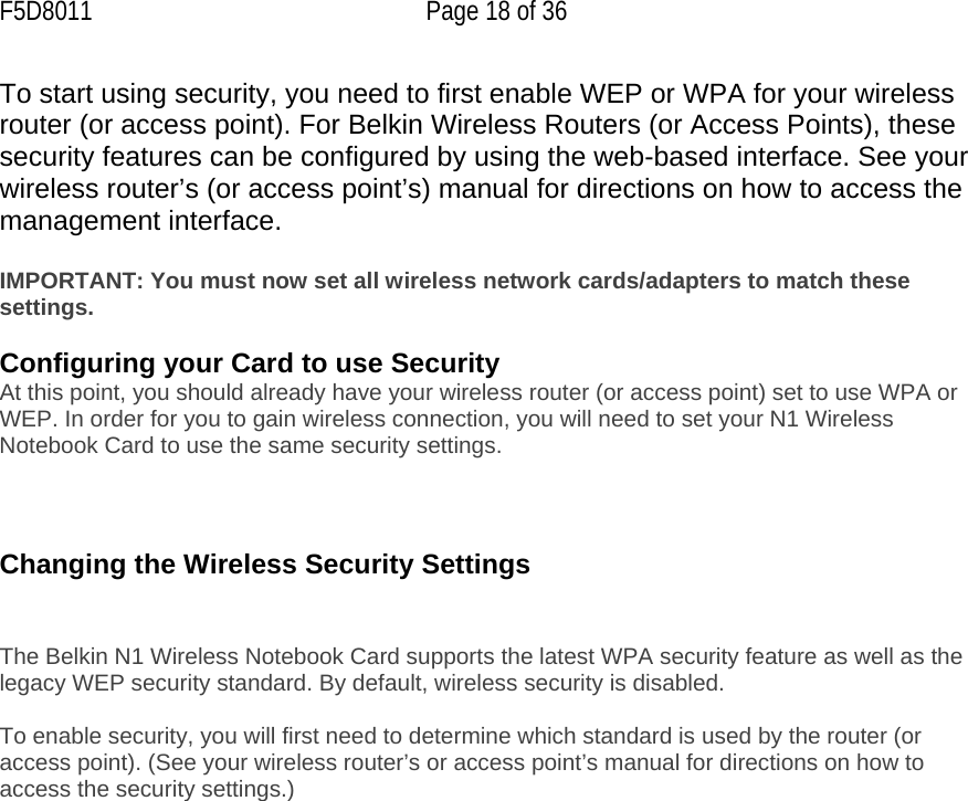 F5D8011  Page 18 of 36 To start using security, you need to first enable WEP or WPA for your wireless router (or access point). For Belkin Wireless Routers (or Access Points), these security features can be configured by using the web-based interface. See your wireless router’s (or access point’s) manual for directions on how to access the management interface.  IMPORTANT: You must now set all wireless network cards/adapters to match these settings.  Configuring your Card to use Security At this point, you should already have your wireless router (or access point) set to use WPA or WEP. In order for you to gain wireless connection, you will need to set your N1 Wireless Notebook Card to use the same security settings.    Changing the Wireless Security Settings   The Belkin N1 Wireless Notebook Card supports the latest WPA security feature as well as the legacy WEP security standard. By default, wireless security is disabled.  To enable security, you will first need to determine which standard is used by the router (or access point). (See your wireless router’s or access point’s manual for directions on how to access the security settings.)   