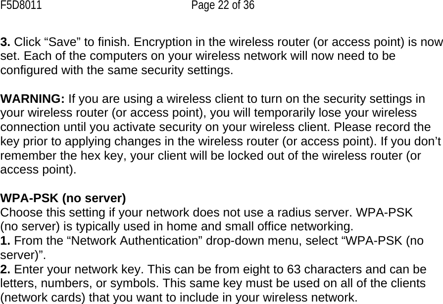 F5D8011  Page 22 of 36 3. Click “Save” to finish. Encryption in the wireless router (or access point) is now set. Each of the computers on your wireless network will now need to be configured with the same security settings.  WARNING: If you are using a wireless client to turn on the security settings in your wireless router (or access point), you will temporarily lose your wireless connection until you activate security on your wireless client. Please record the key prior to applying changes in the wireless router (or access point). If you don’t remember the hex key, your client will be locked out of the wireless router (or access point).  WPA-PSK (no server) Choose this setting if your network does not use a radius server. WPA-PSK (no server) is typically used in home and small office networking. 1. From the “Network Authentication” drop-down menu, select “WPA-PSK (no server)”.  2. Enter your network key. This can be from eight to 63 characters and can be letters, numbers, or symbols. This same key must be used on all of the clients (network cards) that you want to include in your wireless network.    
