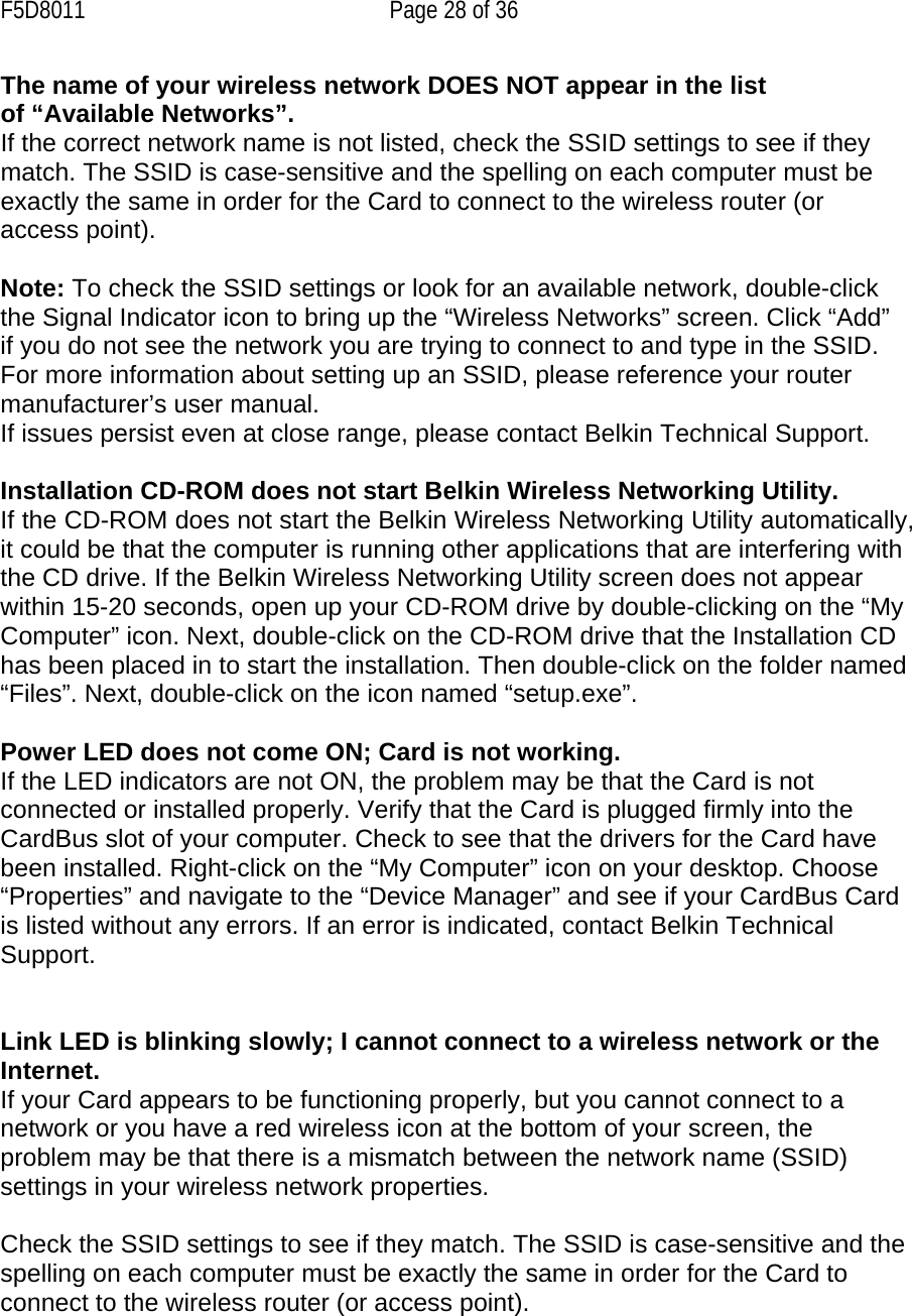F5D8011  Page 28 of 36 The name of your wireless network DOES NOT appear in the list of “Available Networks”. If the correct network name is not listed, check the SSID settings to see if they match. The SSID is case-sensitive and the spelling on each computer must be exactly the same in order for the Card to connect to the wireless router (or access point).  Note: To check the SSID settings or look for an available network, double-click the Signal Indicator icon to bring up the “Wireless Networks” screen. Click “Add” if you do not see the network you are trying to connect to and type in the SSID. For more information about setting up an SSID, please reference your router manufacturer’s user manual. If issues persist even at close range, please contact Belkin Technical Support.  Installation CD-ROM does not start Belkin Wireless Networking Utility. If the CD-ROM does not start the Belkin Wireless Networking Utility automatically, it could be that the computer is running other applications that are interfering with the CD drive. If the Belkin Wireless Networking Utility screen does not appear within 15-20 seconds, open up your CD-ROM drive by double-clicking on the “My Computer” icon. Next, double-click on the CD-ROM drive that the Installation CD has been placed in to start the installation. Then double-click on the folder named “Files”. Next, double-click on the icon named “setup.exe”.  Power LED does not come ON; Card is not working. If the LED indicators are not ON, the problem may be that the Card is not connected or installed properly. Verify that the Card is plugged firmly into the CardBus slot of your computer. Check to see that the drivers for the Card have been installed. Right-click on the “My Computer” icon on your desktop. Choose “Properties” and navigate to the “Device Manager” and see if your CardBus Card is listed without any errors. If an error is indicated, contact Belkin Technical Support.   Link LED is blinking slowly; I cannot connect to a wireless network or the Internet. If your Card appears to be functioning properly, but you cannot connect to a network or you have a red wireless icon at the bottom of your screen, the problem may be that there is a mismatch between the network name (SSID) settings in your wireless network properties.  Check the SSID settings to see if they match. The SSID is case-sensitive and the spelling on each computer must be exactly the same in order for the Card to connect to the wireless router (or access point).  