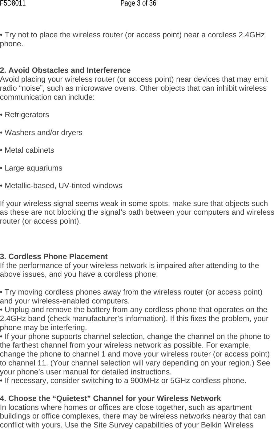 F5D8011  Page 3 of 36  • Try not to place the wireless router (or access point) near a cordless 2.4GHz phone.   2. Avoid Obstacles and Interference Avoid placing your wireless router (or access point) near devices that may emit radio “noise”, such as microwave ovens. Other objects that can inhibit wireless communication can include:  • Refrigerators  • Washers and/or dryers  • Metal cabinets  • Large aquariums  • Metallic-based, UV-tinted windows  If your wireless signal seems weak in some spots, make sure that objects such as these are not blocking the signal’s path between your computers and wireless router (or access point).    3. Cordless Phone Placement If the performance of your wireless network is impaired after attending to the above issues, and you have a cordless phone:  • Try moving cordless phones away from the wireless router (or access point) and your wireless-enabled computers. • Unplug and remove the battery from any cordless phone that operates on the 2.4GHz band (check manufacturer’s information). If this fixes the problem, your phone may be interfering. • If your phone supports channel selection, change the channel on the phone to the farthest channel from your wireless network as possible. For example, change the phone to channel 1 and move your wireless router (or access point) to channel 11. (Your channel selection will vary depending on your region.) See your phone’s user manual for detailed instructions. • If necessary, consider switching to a 900MHz or 5GHz cordless phone.  4. Choose the “Quietest” Channel for your Wireless Network In locations where homes or offices are close together, such as apartment buildings or office complexes, there may be wireless networks nearby that can conflict with yours. Use the Site Survey capabilities of your Belkin Wireless 