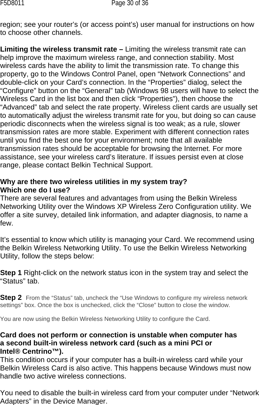 F5D8011  Page 30 of 36 region; see your router’s (or access point’s) user manual for instructions on how to choose other channels.  Limiting the wireless transmit rate – Limiting the wireless transmit rate can help improve the maximum wireless range, and connection stability. Most wireless cards have the ability to limit the transmission rate. To change this property, go to the Windows Control Panel, open “Network Connections” and double-click on your Card’s connection. In the “Properties” dialog, select the “Configure” button on the “General” tab (Windows 98 users will have to select the Wireless Card in the list box and then click “Properties”), then choose the “Advanced” tab and select the rate property. Wireless client cards are usually set to automatically adjust the wireless transmit rate for you, but doing so can cause periodic disconnects when the wireless signal is too weak; as a rule, slower transmission rates are more stable. Experiment with different connection rates until you find the best one for your environment; note that all available transmission rates should be acceptable for browsing the Internet. For more assistance, see your wireless card’s literature. If issues persist even at close range, please contact Belkin Technical Support.  Why are there two wireless utilities in my system tray? Which one do I use? There are several features and advantages from using the Belkin Wireless Networking Utility over the Windows XP Wireless Zero Configuration utility. We offer a site survey, detailed link information, and adapter diagnosis, to name a few.   It’s essential to know which utility is managing your Card. We recommend using the Belkin Wireless Networking Utility. To use the Belkin Wireless Networking Utility, follow the steps below:  Step 1 Right-click on the network status icon in the system tray and select the “Status” tab.    Step 2  From the “Status” tab, uncheck the “Use Windows to configure my wireless network settings” box. Once the box is unchecked, click the “Close” button to close the window.  You are now using the Belkin Wireless Networking Utility to configure the Card.  Card does not perform or connection is unstable when computer has a second built-in wireless network card (such as a mini PCI or Intel® Centrino™). This condition occurs if your computer has a built-in wireless card while your Belkin Wireless Card is also active. This happens because Windows must now handle two active wireless connections.  You need to disable the built-in wireless card from your computer under “Network Adapters” in the Device Manager. 