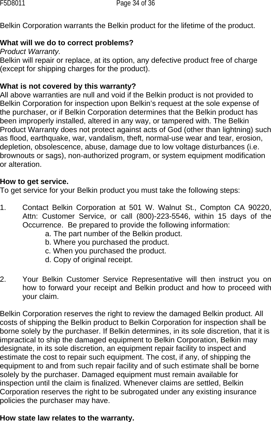 F5D8011  Page 34 of 36 Belkin Corporation warrants the Belkin product for the lifetime of the product.  What will we do to correct problems?  Product Warranty. Belkin will repair or replace, at its option, any defective product free of charge (except for shipping charges for the product).    What is not covered by this warranty? All above warranties are null and void if the Belkin product is not provided to Belkin Corporation for inspection upon Belkin’s request at the sole expense of the purchaser, or if Belkin Corporation determines that the Belkin product has been improperly installed, altered in any way, or tampered with. The Belkin Product Warranty does not protect against acts of God (other than lightning) such as flood, earthquake, war, vandalism, theft, normal-use wear and tear, erosion, depletion, obsolescence, abuse, damage due to low voltage disturbances (i.e. brownouts or sags), non-authorized program, or system equipment modification or alteration.  How to get service.    To get service for your Belkin product you must take the following steps:  1.  Contact Belkin Corporation at 501 W. Walnut St., Compton CA 90220, Attn: Customer Service, or call (800)-223-5546, within 15 days of the Occurrence.  Be prepared to provide the following information: a. The part number of the Belkin product. b. Where you purchased the product. c. When you purchased the product. d. Copy of original receipt.  2.  Your Belkin Customer Service Representative will then instruct you on how to forward your receipt and Belkin product and how to proceed with your claim.  Belkin Corporation reserves the right to review the damaged Belkin product. All costs of shipping the Belkin product to Belkin Corporation for inspection shall be borne solely by the purchaser. If Belkin determines, in its sole discretion, that it is impractical to ship the damaged equipment to Belkin Corporation, Belkin may designate, in its sole discretion, an equipment repair facility to inspect and estimate the cost to repair such equipment. The cost, if any, of shipping the equipment to and from such repair facility and of such estimate shall be borne solely by the purchaser. Damaged equipment must remain available for inspection until the claim is finalized. Whenever claims are settled, Belkin Corporation reserves the right to be subrogated under any existing insurance policies the purchaser may have.   How state law relates to the warranty. 