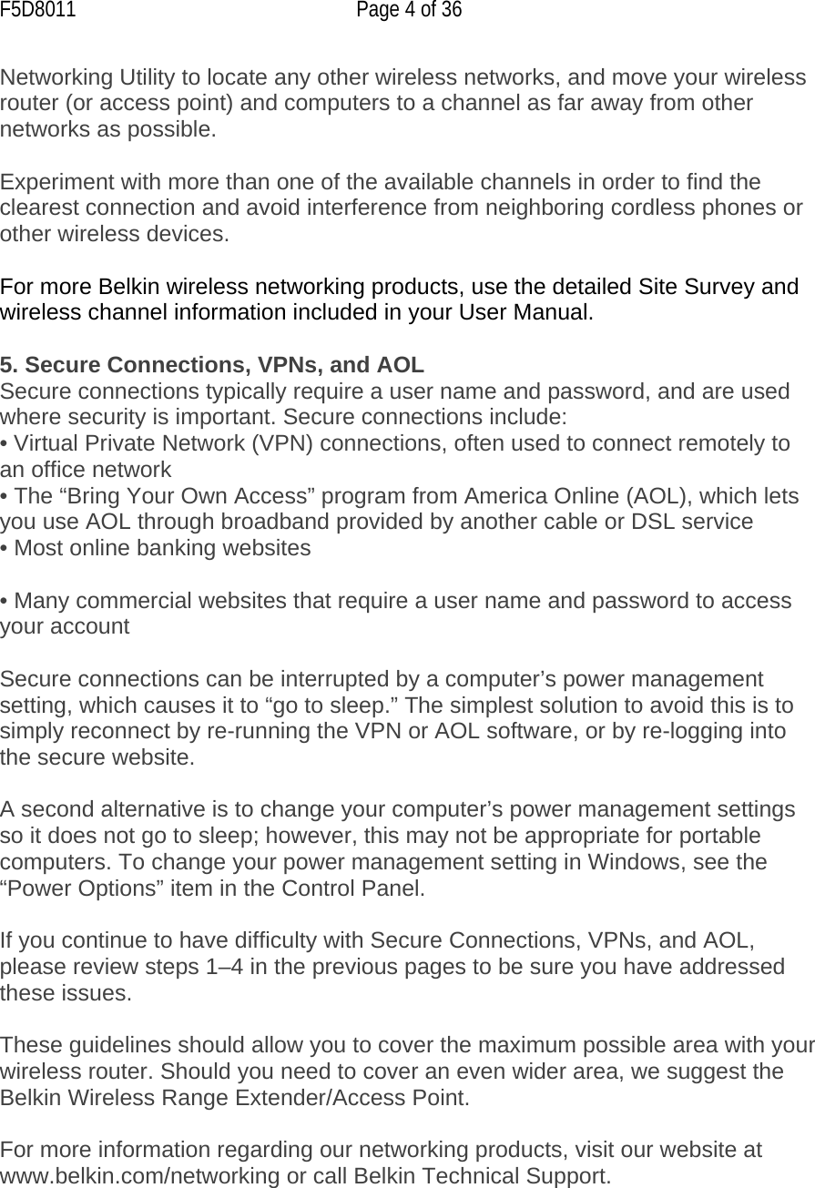 F5D8011  Page 4 of 36 Networking Utility to locate any other wireless networks, and move your wireless router (or access point) and computers to a channel as far away from other networks as possible.   Experiment with more than one of the available channels in order to find the clearest connection and avoid interference from neighboring cordless phones or other wireless devices.  For more Belkin wireless networking products, use the detailed Site Survey and wireless channel information included in your User Manual.  5. Secure Connections, VPNs, and AOL Secure connections typically require a user name and password, and are used where security is important. Secure connections include: • Virtual Private Network (VPN) connections, often used to connect remotely to an office network  • The “Bring Your Own Access” program from America Online (AOL), which lets you use AOL through broadband provided by another cable or DSL service • Most online banking websites  • Many commercial websites that require a user name and password to access your account  Secure connections can be interrupted by a computer’s power management setting, which causes it to “go to sleep.” The simplest solution to avoid this is to simply reconnect by re-running the VPN or AOL software, or by re-logging into the secure website.  A second alternative is to change your computer’s power management settings so it does not go to sleep; however, this may not be appropriate for portable computers. To change your power management setting in Windows, see the “Power Options” item in the Control Panel.  If you continue to have difficulty with Secure Connections, VPNs, and AOL, please review steps 1–4 in the previous pages to be sure you have addressed these issues.  These guidelines should allow you to cover the maximum possible area with your wireless router. Should you need to cover an even wider area, we suggest the Belkin Wireless Range Extender/Access Point.  For more information regarding our networking products, visit our website at www.belkin.com/networking or call Belkin Technical Support.    