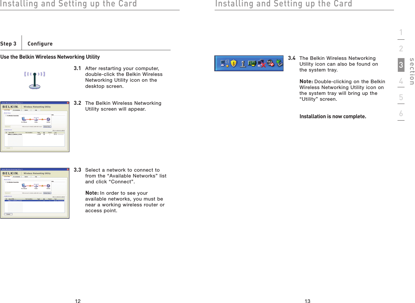 1312Installing and Setting up the CardInstalling and Setting up the Card13section123456Step 3    ConfigureUse the Belkin Wireless Networking Utility3.1  After restarting your computer, double-click the Belkin Wireless Networking Utility icon on the desktop screen.3.2  The Belkin Wireless Networking Utility screen will appear.3.3  Select a network to connect to from the “Available Networks” list and click “Connect”.Note: In order to see your available networks, you must be near a working wireless router or access point.3.4  The Belkin Wireless Networking Utility icon can also be found on the system tray.Note: Double-clicking on the Belkin Wireless Networking Utility icon on the system tray will bring up the “Utility” screen.  Installation is now complete.