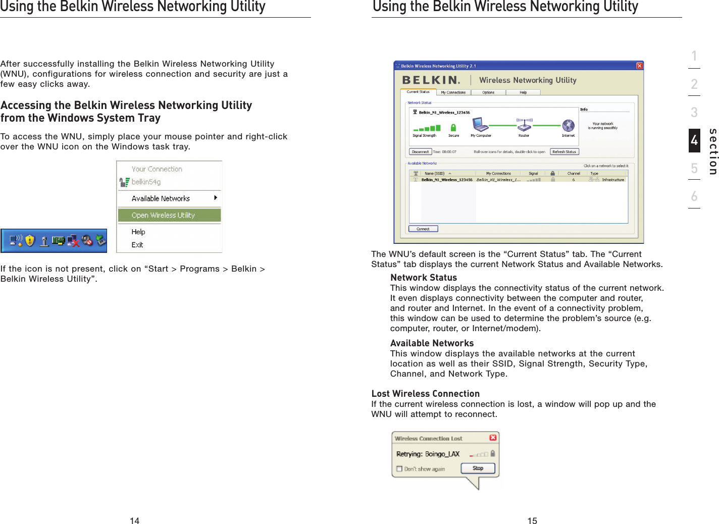 1514Using the Belkin Wireless Networking UtilityUsing the Belkin Wireless Networking Utility15section123456The WNU’s default screen is the “Current Status” tab. The “Current Status” tab displays the current Network Status and Available Networks.  Network Status This window displays the connectivity status of the current network. It even displays connectivity between the computer and router, and router and Internet. In the event of a connectivity problem, this window can be used to determine the problem’s source (e.g. computer, router, or Internet/modem).  Available Networks This window displays the available networks at the current location as well as their SSID, Signal Strength, Security Type, Channel, and Network Type.Lost Wireless Connection If the current wireless connection is lost, a window will pop up and the WNU will attempt to reconnect.After successfully installing the Belkin Wireless Networking Utility (WNU), configurations for wireless connection and security are just a few easy clicks away.Accessing the Belkin Wireless Networking Utility from the Windows System TrayTo access the WNU, simply place your mouse pointer and right-click over the WNU icon on the Windows task tray.If the icon is not present, click on “Start &gt; Programs &gt; Belkin &gt; Belkin Wireless Utility”.