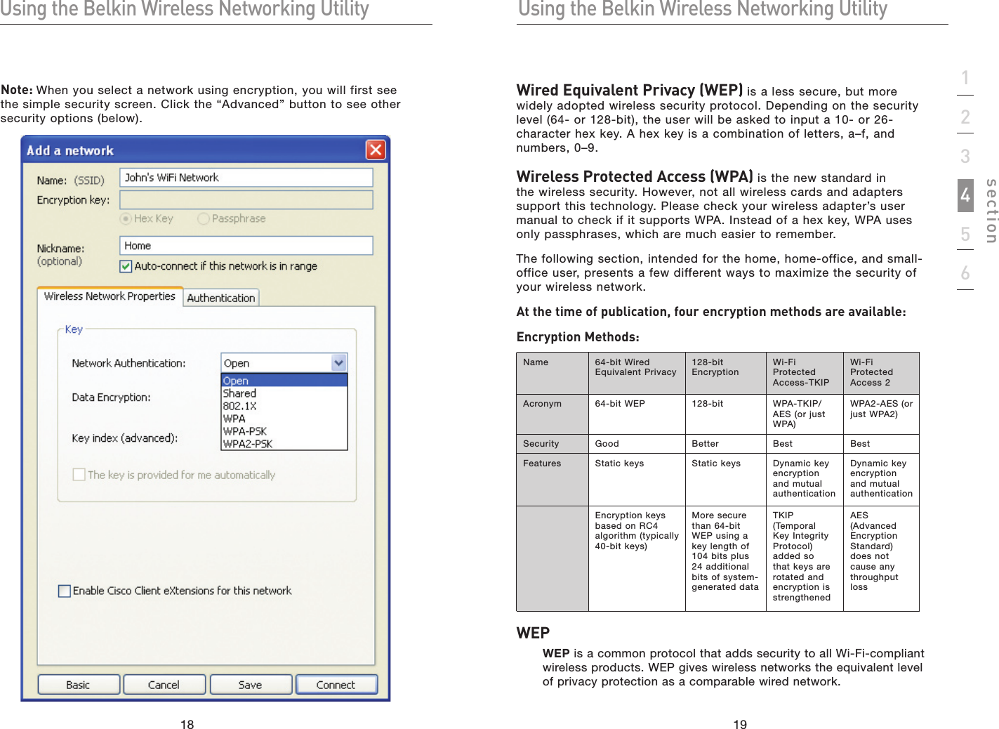 1918Using the Belkin Wireless Networking UtilityUsing the Belkin Wireless Networking Utility19section123456Note: When you select a network using encryption, you will first see the simple security screen. Click the “Advanced” button to see other security options (below).Wired Equivalent Privacy (WEP) is a less secure, but more widely adopted wireless security protocol. Depending on the security level (64- or 128-bit), the user will be asked to input a 10- or 26-character hex key. A hex key is a combination of letters, a–f, and numbers, 0–9.Wireless Protected Access (WPA) is the new standard in the wireless security. However, not all wireless cards and adapters support this technology. Please check your wireless adapter’s user manual to check if it supports WPA. Instead of a hex key, WPA uses only passphrases, which are much easier to remember.The following section, intended for the home, home-office, and small-office user, presents a few different ways to maximize the security of your wireless network.At the time of publication, four encryption methods are available:Encryption Methods:Name  64-bit Wired Equivalent Privacy128-bit  EncryptionWi-Fi Protected Access-TKIPWi-Fi Protected Access 2Acronym 64-bit WEP 128-bit WPA-TKIP/AES (or just WPA)WPA2-AES (or just WPA2)Security Good Better Best BestFeatures Static keys  Static keys  Dynamic key encryption and mutual authenticationDynamic key encryption and mutual authenticationEncryption keys based on RC4 algorithm (typically 40-bit keys)More secure than 64-bit WEP using a key length of 104 bits plus 24 additional bits of system-generated dataTKIP (Temporal Key Integrity Protocol) added so that keys are rotated and encryption is strengthenedAES (Advanced Encryption Standard) does not cause any throughput lossWEPWEP is a common protocol that adds security to all Wi-Fi-compliant wireless products. WEP gives wireless networks the equivalent level of privacy protection as a comparable wired network.