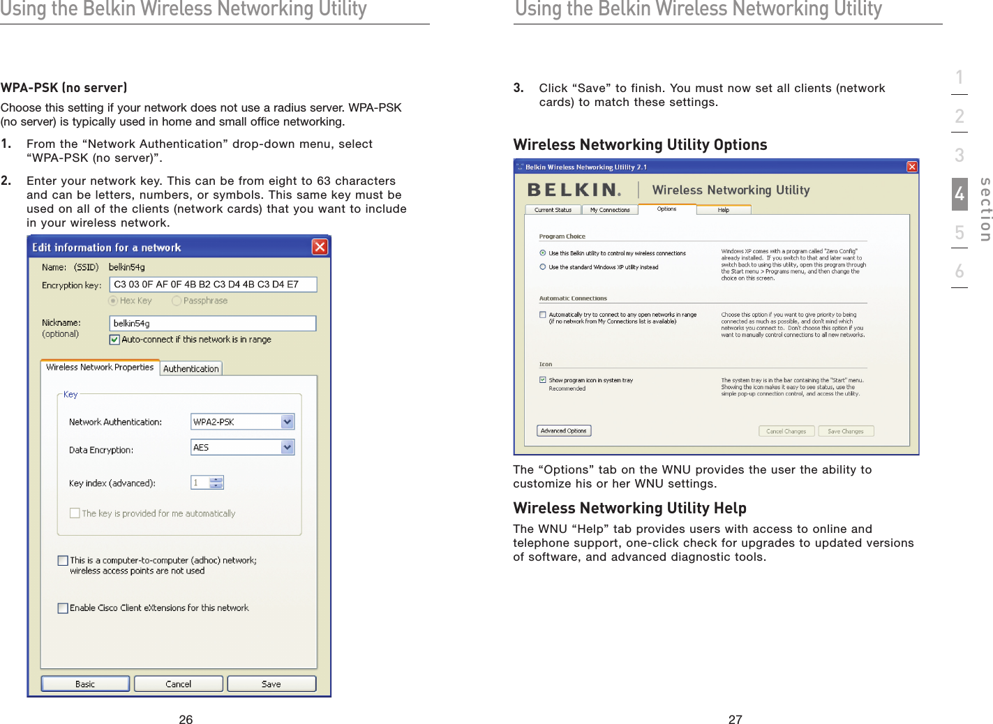 2726Using the Belkin Wireless Networking UtilityUsing the Belkin Wireless Networking Utility27section1234563.   Click “Save” to finish. You must now set all clients (network cards) to match these settings.Wireless Networking Utility OptionsThe “Options” tab on the WNU provides the user the ability to customize his or her WNU settings.Wireless Networking Utility HelpThe WNU “Help” tab provides users with access to online and telephone support, one-click check for upgrades to updated versions of software, and advanced diagnostic tools.WPA-PSK (no server)Choose this setting if your network does not use a radius server. WPA-PSK (no server) is typically used in home and small office networking.1.   From the “Network Authentication” drop-down menu, select “WPA-PSK (no server)”.2.   Enter your network key. This can be from eight to 63 characters and can be letters, numbers, or symbols. This same key must be used on all of the clients (network cards) that you want to include in your wireless network. 
