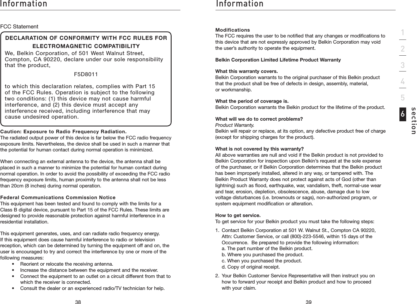 3938InformationInformation39section123456Modifications The FCC requires the user to be notified that any changes or modifications to this device that are not expressly approved by Belkin Corporation may void the user’s authority to operate the equipment.Belkin Corporation Limited Lifetime Product WarrantyWhat this warranty covers. Belkin Corporation warrants to the original purchaser of this Belkin product that the product shall be free of defects in design, assembly, material, or workmanship. What the period of coverage is. Belkin Corporation warrants the Belkin product for the lifetime of the product.What will we do to correct problems? Product Warranty. Belkin will repair or replace, at its option, any defective product free of charge (except for shipping charges for the product).What is not covered by this warranty? All above warranties are null and void if the Belkin product is not provided to Belkin Corporation for inspection upon Belkin’s request at the sole expense of the purchaser, or if Belkin Corporation determines that the Belkin product has been improperly installed, altered in any way, or tampered with. The Belkin Product Warranty does not protect against acts of God (other than lightning) such as flood, earthquake, war, vandalism, theft, normal-use wear and tear, erosion, depletion, obsolescence, abuse, damage due to low voltage disturbances (i.e. brownouts or sags), non-authorized program, or system equipment modification or alteration.How to get service. To get service for your Belkin product you must take the following steps:1.   Contact Belkin Corporation at 501 W. Walnut St., Compton CA 90220, Attn: Customer Service, or call (800)-223-5546, within 15 days of the Occurrence.  Be prepared to provide the following information: a. The part number of the Belkin product. b. Where you purchased the product. c. When you purchased the product. d. Copy of original receipt.2.   Your Belkin Customer Service Representative will then instruct you on how to forward your receipt and Belkin product and how to proceed with your claim.FCC StatementDECLARATION OF CONFORMITY WITH FCC RULES FOR ELECTROMAGNETIC COMPATIBILITYWe, Belkin Corporation, of 501 West Walnut Street, Compton, CA 90220, declare under our sole responsibility that the product,F5D8011to which this declaration relates, complies with Part 15 of the FCC Rules. Operation is subject to the following two conditions: (1) this device may not cause harmful interference, and (2) this device must accept any interference received, including interference that may cause undesired operation.Caution: Exposure to Radio Frequency Radiation. The radiated output power of this device is far below the FCC radio frequency exposure limits. Nevertheless, the device shall be used in such a manner that the potential for human contact during normal operation is minimized.When connecting an external antenna to the device, the antenna shall be placed in such a manner to minimize the potential for human contact during normal operation. In order to avoid the possibility of exceeding the FCC radio frequency exposure limits, human proximity to the antenna shall not be less than 20cm (8 inches) during normal operation.Federal Communications Commission Notice This equipment has been tested and found to comply with the limits for a Class B digital device, pursuant to Part 15 of the FCC Rules. These limits are designed to provide reasonable protection against harmful interference in a residential installation.This equipment generates, uses, and can radiate radio frequency energy. If this equipment does cause harmful interference to radio or television reception, which can be determined by turning the equipment off and on, the user is encouraged to try and correct the interference by one or more of the following measures:    •  Reorient or relocate the receiving antenna.     •   Increase the distance between the equipment and the receiver.     •    Connect the equipment to an outlet on a circuit different from that to which the receiver is connected.    •   Consult the dealer or an experienced radio/TV technician for help.