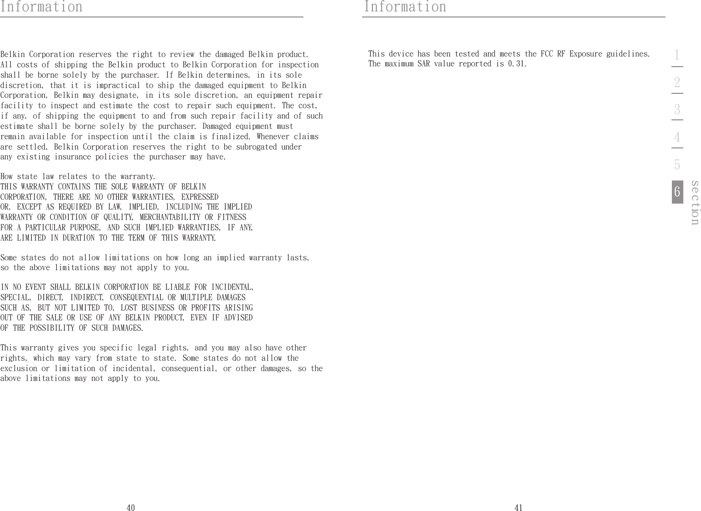 40InformationInformation41noitces123456Belkin Corporation reserves the right to review the damaged Belkin product. All costs of shipping the Belkin product to Belkin Corporation for inspection shall be borne solely by the purchaser. If Belkin determines, in its sole discretion, that it is impractical to ship the damaged equipment to Belkin Corporation, Belkin may designate, in its sole discretion, an equipment repair facility to inspect and estimate the cost to repair such equipment. The cost, if any, of shipping the equipment to and from such repair facility and of such estimate shall be borne solely by the purchaser. Damaged equipment must remain available for inspection until the claim is finalized. Whenever claims are settled, Belkin Corporation reserves the right to be subrogated under any existing insurance policies the purchaser may have.How state law relates to the warranty. THIS WARRANTY CONTAINS THE SOLE WARRANTY OF BELKIN CORPORATION, THERE ARE NO OTHER WARRANTIES, EXPRESSED OR, EXCEPT AS REQUIRED BY LAW, IMPLIED, INCLUDING THE IMPLIED WARRANTY OR CONDITION OF QUALITY, MERCHANTABILITY OR FITNESS FOR A PARTICULAR PURPOSE, AND SUCH IMPLIED WARRANTIES, IF ANY, ARE LIMITED IN DURATION TO THE TERM OF THIS WARRANTY. Some states do not allow limitations on how long an implied warranty lasts, so the above limitations may not apply to you.IN NO EVENT SHALL BELKIN CORPORATION BE LIABLE FOR INCIDENTAL, SPECIAL, DIRECT, INDIRECT, CONSEQUENTIAL OR MULTIPLE DAMAGES SUCH AS, BUT NOT LIMITED TO, LOST BUSINESS OR PROFITS ARISING OUT OF THE SALE OR USE OF ANY BELKIN PRODUCT, EVEN IF ADVISED OF THE POSSIBILITY OF SUCH DAMAGES. This warranty gives you specific legal rights, and you may also have other rights, which may vary from state to state. Some states do not allow the exclusion or limitation of incidental, consequential, or other damages, so the above limitations may not apply to you.This device has been tested and meets the FCC RF Exposure guidelines.The maximum SAR value reported is 0.31.
