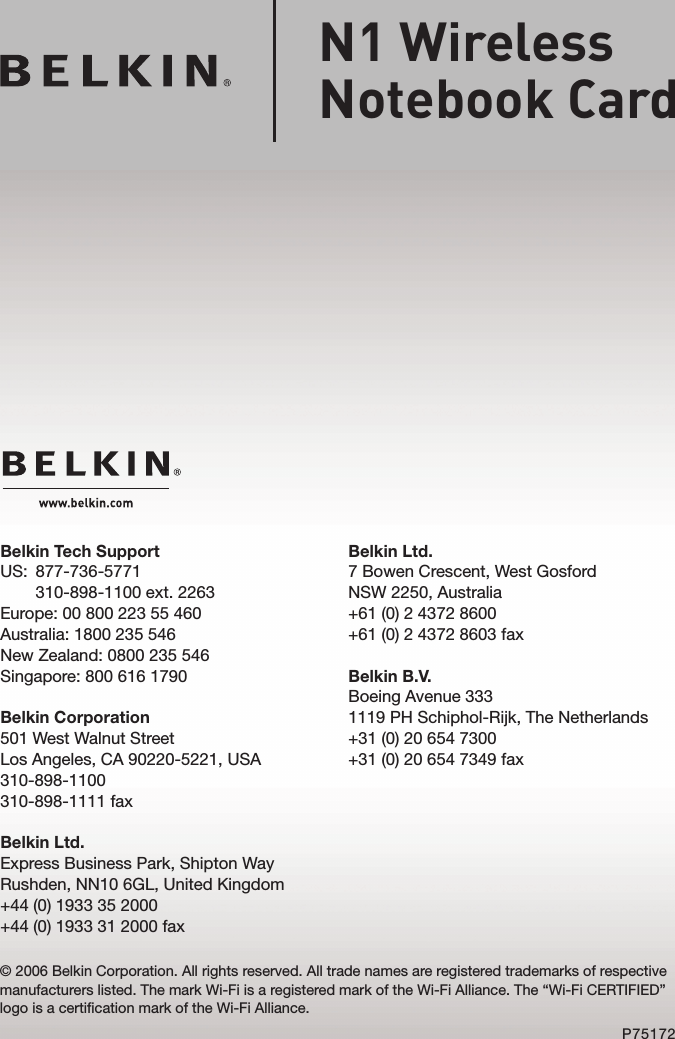 Belkin Ltd.7 Bowen Crescent, West GosfordNSW 2250, Australia+61 (0) 2 4372 8600+61 (0) 2 4372 8603 faxBelkin B.V.Boeing Avenue 3331119 PH Schiphol-Rijk, The Netherlands+31 (0) 20 654 7300+31 (0) 20 654 7349 faxBelkin Tech SupportUS:   877-736-5771 310-898-1100 ext. 2263Europe: 00 800 223 55 460Australia: 1800 235 546New Zealand: 0800 235 546Singapore: 800 616 1790Belkin Corporation501 West Walnut StreetLos Angeles, CA 90220-5221, USA310-898-1100310-898-1111 faxBelkin Ltd.Express Business Park, Shipton Way Rushden, NN10 6GL, United Kingdom+44 (0) 1933 35 2000+44 (0) 1933 31 2000 fax© 2006 Belkin Corporation. All rights reserved. All trade names are registered trademarks of respective manufacturers listed. The mark Wi-Fi is a registered mark of the Wi-Fi Alliance. The “Wi-Fi CERTIFIED” logo is a certification mark of the Wi-Fi Alliance.P75172N1 Wireless  Notebook Card