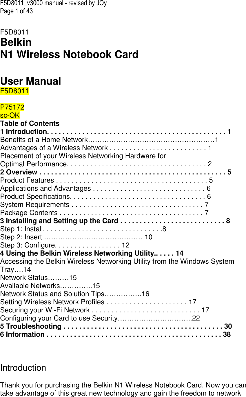 F5D8011_v3000 manual - revised by JOy Page 1 of 43  F5D8011 Belkin  N1 Wireless Notebook Card   User Manual F5D8011  P75172 sc-OK  Table of Contents 1 Introduction. . . . . . . . . . . . . . . . . . . . . . . . . . . . . . . . . . . . . . . . . . . . . . 1 Benefits of a Home Network………………………………………………1 Advantages of a Wireless Network . . . . . . . . . . . . . . . . . . . . . . . . . 1 Placement of your Wireless Networking Hardware for  Optimal Performance. . . . . . . . . . . . . . . . . . . . . . . . . . . . . . . . . . . . 2 2 Overview . . . . . . . . . . . . . . . . . . . . . . . . . . . . . . . . . . . . . . . . . . . . . . . . 5 Product Features . . . . . . . . . . . . . . . . . . . . . . . . . . . . . . . . . . . . . . . 5 Applications and Advantages . . . . . . . . . . . . . . . . . . . . . . . . . . . . . 6 Product Specifications. . . . . . . . . . . . . . . . . . . . . . . . . . . . . . . . . . . 6 System Requirements . . . . . . . . . . . . . . . . . . . . . . . . . . . . . . . . . . 7 Package Contents . . . . . . . . . . . . . . . . . . . . . . . . . . . . . . . . . . . . . 7 3 Installing and Setting up the Card . . . . . . . . . . . . . . . . . . . . . . . . . . . 8 Step 1: Install. . . . . . . . . . . . . . . . . . . . . . . . . . . . . . .8 Step 2: Insert …………………………………… 10 Step 3: Configure. . . . . . . . . . . . . . . . . 12 4 Using the Belkin Wireless Networking Utility.. . . . . 14 Accessing the Belkin Wireless Networking Utility from the Windows System Tray….14 Network Status………15 Available Networks…………..15 Network Status and Solution Tips…………….16 Setting Wireless Network Profiles . . . . . . . . . . . . . . . . . . . . . 17 Securing your Wi-Fi Network . . . . . . . . . . . . . . . . . . . . . . . . . . . . 17 Configuring your Card to use Security…………………………..22 5 Troubleshooting . . . . . . . . . . . . . . . . . . . . . . . . . . . . . . . . . . . . . . . . . 30 6 Information . . . . . . . . . . . . . . . . . . . . . . . . . . . . . . . . . . . . . . . . . . . . . 38    Introduction  Thank you for purchasing the Belkin N1 Wireless Notebook Card. Now you can take advantage of this great new technology and gain the freedom to network 