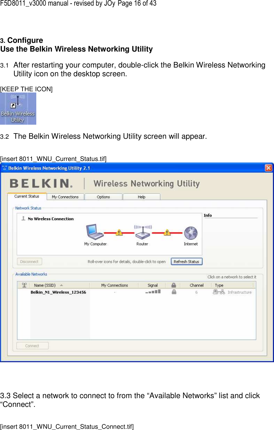 F5D8011_v3000 manual - revised by JOy Page 16 of 43   3. Configure  Use the Belkin Wireless Networking Utility   3.1 After restarting your computer, double-click the Belkin Wireless Networking Utility icon on the desktop screen.  [KEEP THE ICON]   3.2 The Belkin Wireless Networking Utility screen will appear.   [insert 8011_WNU_Current_Status.tif]      3.3 Select a network to connect to from the “Available Networks” list and click “Connect”.   [insert 8011_WNU_Current_Status_Connect.tif] 