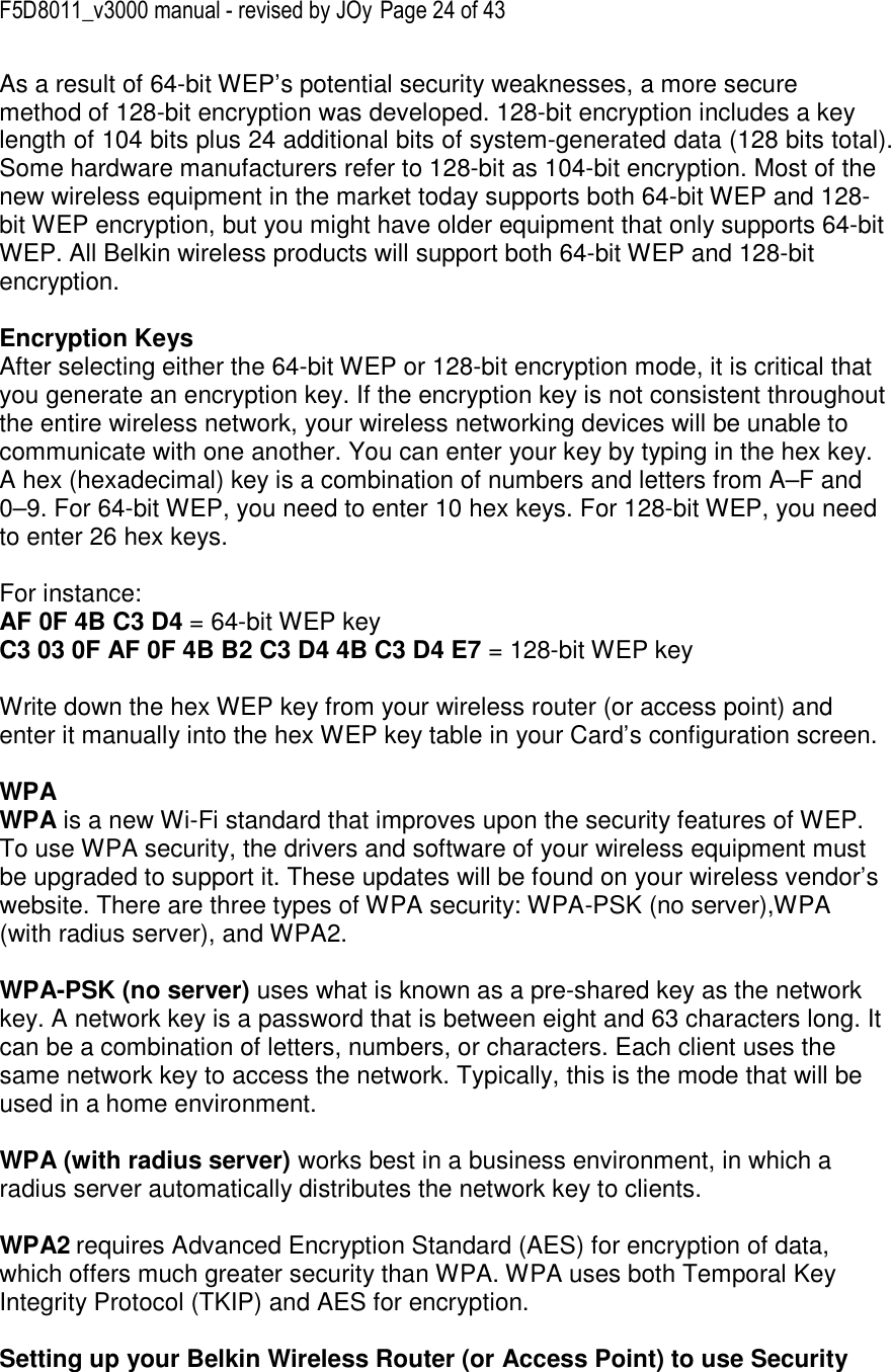 F5D8011_v3000 manual - revised by JOy Page 24 of 43 As a result of 64-bit WEP’s potential security weaknesses, a more secure method of 128-bit encryption was developed. 128-bit encryption includes a key length of 104 bits plus 24 additional bits of system-generated data (128 bits total). Some hardware manufacturers refer to 128-bit as 104-bit encryption. Most of the new wireless equipment in the market today supports both 64-bit WEP and 128-bit WEP encryption, but you might have older equipment that only supports 64-bit WEP. All Belkin wireless products will support both 64-bit WEP and 128-bit encryption.   Encryption Keys  After selecting either the 64-bit WEP or 128-bit encryption mode, it is critical that you generate an encryption key. If the encryption key is not consistent throughout the entire wireless network, your wireless networking devices will be unable to communicate with one another. You can enter your key by typing in the hex key. A hex (hexadecimal) key is a combination of numbers and letters from A–F and 0–9. For 64-bit WEP, you need to enter 10 hex keys. For 128-bit WEP, you need to enter 26 hex keys.   For instance:  AF 0F 4B C3 D4 = 64-bit WEP key  C3 03 0F AF 0F 4B B2 C3 D4 4B C3 D4 E7 = 128-bit WEP key   Write down the hex WEP key from your wireless router (or access point) and enter it manually into the hex WEP key table in your Card’s configuration screen.  WPA  WPA is a new Wi-Fi standard that improves upon the security features of WEP. To use WPA security, the drivers and software of your wireless equipment must be upgraded to support it. These updates will be found on your wireless vendor’s website. There are three types of WPA security: WPA-PSK (no server),WPA (with radius server), and WPA2.  WPA-PSK (no server) uses what is known as a pre-shared key as the network key. A network key is a password that is between eight and 63 characters long. It can be a combination of letters, numbers, or characters. Each client uses the same network key to access the network. Typically, this is the mode that will be used in a home environment.   WPA (with radius server) works best in a business environment, in which a radius server automatically distributes the network key to clients.   WPA2 requires Advanced Encryption Standard (AES) for encryption of data, which offers much greater security than WPA. WPA uses both Temporal Key Integrity Protocol (TKIP) and AES for encryption.  Setting up your Belkin Wireless Router (or Access Point) to use Security 