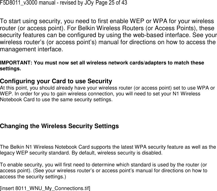 F5D8011_v3000 manual - revised by JOy Page 25 of 43 To start using security, you need to first enable WEP or WPA for your wireless router (or access point). For Belkin Wireless Routers (or Access Points), these security features can be configured by using the web-based interface. See your wireless router’s (or access point’s) manual for directions on how to access the management interface.  IMPORTANT: You must now set all wireless network cards/adapters to match these settings.  Configuring your Card to use Security At this point, you should already have your wireless router (or access point) set to use WPA or WEP. In order for you to gain wireless connection, you will need to set your N1 Wireless Notebook Card to use the same security settings.    Changing the Wireless Security Settings   The Belkin N1 Wireless Notebook Card supports the latest WPA security feature as well as the legacy WEP security standard. By default, wireless security is disabled.  To enable security, you will first need to determine which standard is used by the router (or access point). (See your wireless router’s or access point’s manual for directions on how to access the security settings.)  [insert 8011_WNU_My_Connections.tif] 