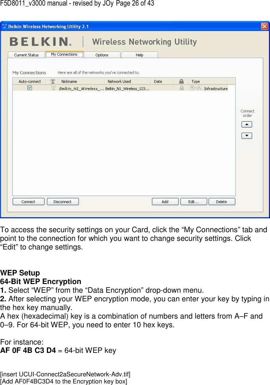 F5D8011_v3000 manual - revised by JOy Page 26 of 43   To access the security settings on your Card, click the “My Connections” tab and point to the connection for which you want to change security settings. Click “Edit” to change settings.    WEP Setup 64-Bit WEP Encryption 1. Select “WEP” from the “Data Encryption” drop-down menu. 2. After selecting your WEP encryption mode, you can enter your key by typing in the hex key manually.  A hex (hexadecimal) key is a combination of numbers and letters from A–F and 0–9. For 64-bit WEP, you need to enter 10 hex keys.   For instance:  AF 0F 4B C3 D4 = 64-bit WEP key   [insert UCUI-Connect2aSecureNetwork-Adv.tif] [Add AF0F4BC3D4 to the Encryption key box] 