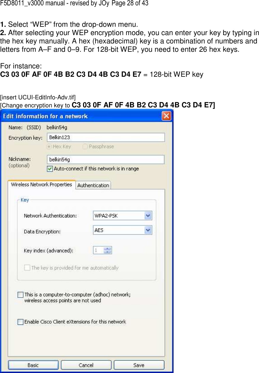 F5D8011_v3000 manual - revised by JOy Page 28 of 43 1. Select “WEP” from the drop-down menu. 2. After selecting your WEP encryption mode, you can enter your key by typing in the hex key manually. A hex (hexadecimal) key is a combination of numbers and letters from A–F and 0–9. For 128-bit WEP, you need to enter 26 hex keys.   For instance:  C3 03 0F AF 0F 4B B2 C3 D4 4B C3 D4 E7 = 128-bit WEP key   [insert UCUI-EditInfo-Adv.tif] [Change encryption key to C3 03 0F AF 0F 4B B2 C3 D4 4B C3 D4 E7]    