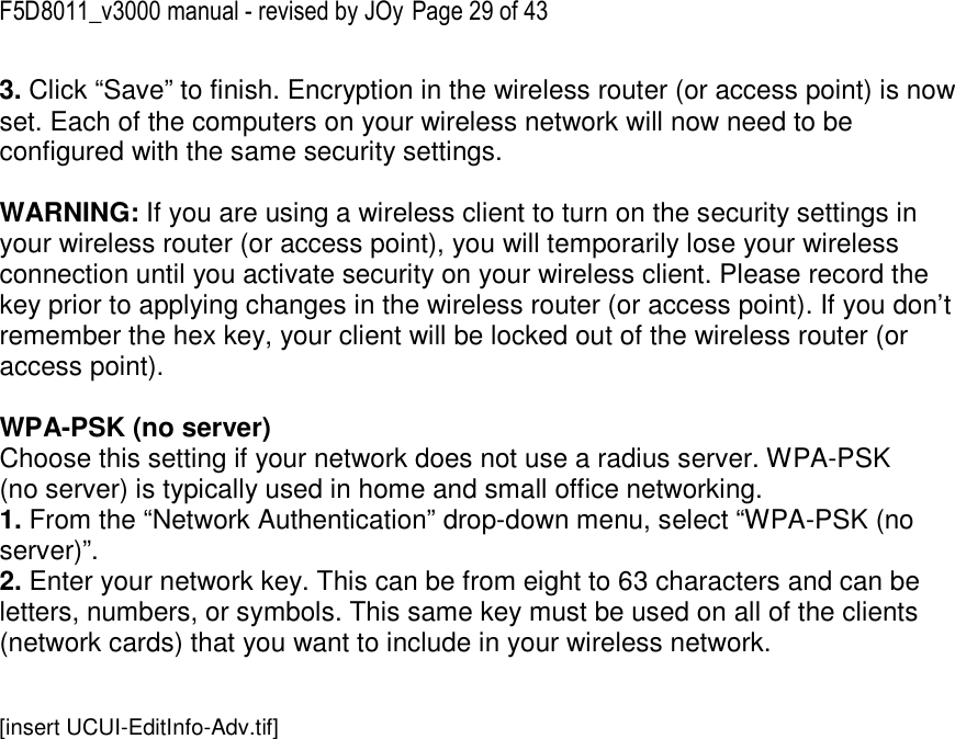 F5D8011_v3000 manual - revised by JOy Page 29 of 43 3. Click “Save” to finish. Encryption in the wireless router (or access point) is now set. Each of the computers on your wireless network will now need to be configured with the same security settings.  WARNING: If you are using a wireless client to turn on the security settings in your wireless router (or access point), you will temporarily lose your wireless connection until you activate security on your wireless client. Please record the key prior to applying changes in the wireless router (or access point). If you don’t remember the hex key, your client will be locked out of the wireless router (or access point).  WPA-PSK (no server) Choose this setting if your network does not use a radius server. WPA-PSK (no server) is typically used in home and small office networking. 1. From the “Network Authentication” drop-down menu, select “WPA-PSK (no server)”.  2. Enter your network key. This can be from eight to 63 characters and can be letters, numbers, or symbols. This same key must be used on all of the clients (network cards) that you want to include in your wireless network.   [insert UCUI-EditInfo-Adv.tif] 