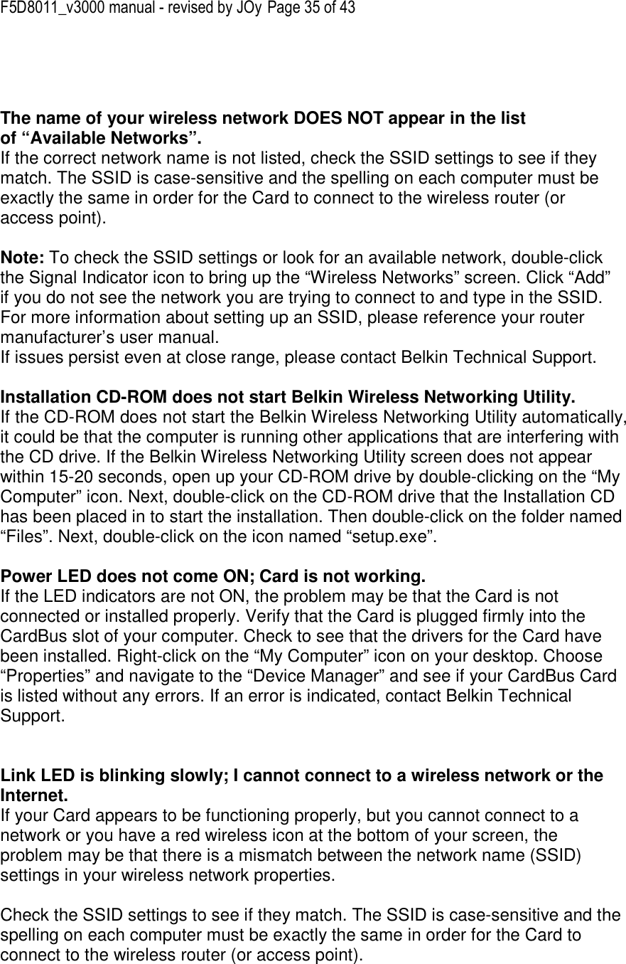 F5D8011_v3000 manual - revised by JOy Page 35 of 43    The name of your wireless network DOES NOT appear in the list of “Available Networks”. If the correct network name is not listed, check the SSID settings to see if they match. The SSID is case-sensitive and the spelling on each computer must be exactly the same in order for the Card to connect to the wireless router (or access point).  Note: To check the SSID settings or look for an available network, double-click the Signal Indicator icon to bring up the “Wireless Networks” screen. Click “Add” if you do not see the network you are trying to connect to and type in the SSID. For more information about setting up an SSID, please reference your router manufacturer’s user manual. If issues persist even at close range, please contact Belkin Technical Support.  Installation CD-ROM does not start Belkin Wireless Networking Utility. If the CD-ROM does not start the Belkin Wireless Networking Utility automatically, it could be that the computer is running other applications that are interfering with the CD drive. If the Belkin Wireless Networking Utility screen does not appear within 15-20 seconds, open up your CD-ROM drive by double-clicking on the “My Computer” icon. Next, double-click on the CD-ROM drive that the Installation CD has been placed in to start the installation. Then double-click on the folder named “Files”. Next, double-click on the icon named “setup.exe”.  Power LED does not come ON; Card is not working. If the LED indicators are not ON, the problem may be that the Card is not connected or installed properly. Verify that the Card is plugged firmly into the CardBus slot of your computer. Check to see that the drivers for the Card have been installed. Right-click on the “My Computer” icon on your desktop. Choose “Properties” and navigate to the “Device Manager” and see if your CardBus Card is listed without any errors. If an error is indicated, contact Belkin Technical Support.   Link LED is blinking slowly; I cannot connect to a wireless network or the Internet. If your Card appears to be functioning properly, but you cannot connect to a network or you have a red wireless icon at the bottom of your screen, the problem may be that there is a mismatch between the network name (SSID) settings in your wireless network properties.  Check the SSID settings to see if they match. The SSID is case-sensitive and the spelling on each computer must be exactly the same in order for the Card to connect to the wireless router (or access point). 
