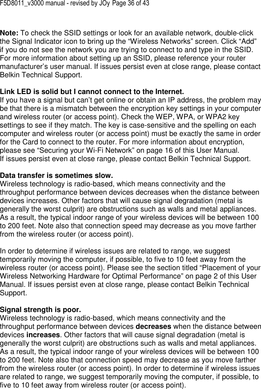 F5D8011_v3000 manual - revised by JOy Page 36 of 43  Note: To check the SSID settings or look for an available network, double-click the Signal Indicator icon to bring up the “Wireless Networks” screen. Click “Add” if you do not see the network you are trying to connect to and type in the SSID. For more information about setting up an SSID, please reference your router manufacturer’s user manual. If issues persist even at close range, please contact Belkin Technical Support.  Link LED is solid but I cannot connect to the Internet. If you have a signal but can’t get online or obtain an IP address, the problem may be that there is a mismatch between the encryption key settings in your computer and wireless router (or access point). Check the WEP, WPA, or WPA2 key settings to see if they match. The key is case-sensitive and the spelling on each computer and wireless router (or access point) must be exactly the same in order for the Card to connect to the router. For more information about encryption, please see “Securing your Wi-Fi Network” on page 16 of this User Manual. If issues persist even at close range, please contact Belkin Technical Support.  Data transfer is sometimes slow. Wireless technology is radio-based, which means connectivity and the throughput performance between devices decreases when the distance between devices increases. Other factors that will cause signal degradation (metal is generally the worst culprit) are obstructions such as walls and metal appliances. As a result, the typical indoor range of your wireless devices will be between 100 to 200 feet. Note also that connection speed may decrease as you move farther from the wireless router (or access point).  In order to determine if wireless issues are related to range, we suggest temporarily moving the computer, if possible, to five to 10 feet away from the wireless router (or access point). Please see the section titled “Placement of your Wireless Networking Hardware for Optimal Performance” on page 2 of this User Manual. If issues persist even at close range, please contact Belkin Technical Support.  Signal strength is poor. Wireless technology is radio-based, which means connectivity and the throughput performance between devices decreases when the distance between devices increases. Other factors that will cause signal degradation (metal is generally the worst culprit) are obstructions such as walls and metal appliances. As a result, the typical indoor range of your wireless devices will be between 100 to 200 feet. Note also that connection speed may decrease as you move farther from the wireless router (or access point). In order to determine if wireless issues are related to range, we suggest temporarily moving the computer, if possible, to five to 10 feet away from wireless router (or access point).  
