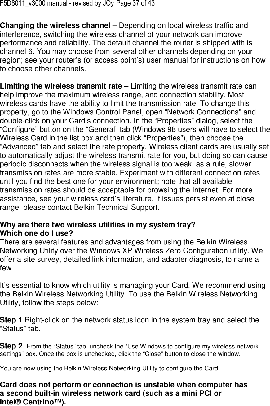 F5D8011_v3000 manual - revised by JOy Page 37 of 43 Changing the wireless channel – Depending on local wireless traffic and interference, switching the wireless channel of your network can improve performance and reliability. The default channel the router is shipped with is channel 6. You may choose from several other channels depending on your region; see your router’s (or access point’s) user manual for instructions on how to choose other channels.  Limiting the wireless transmit rate – Limiting the wireless transmit rate can help improve the maximum wireless range, and connection stability. Most wireless cards have the ability to limit the transmission rate. To change this property, go to the Windows Control Panel, open “Network Connections” and double-click on your Card’s connection. In the “Properties” dialog, select the “Configure” button on the “General” tab (Windows 98 users will have to select the Wireless Card in the list box and then click “Properties”), then choose the “Advanced” tab and select the rate property. Wireless client cards are usually set to automatically adjust the wireless transmit rate for you, but doing so can cause periodic disconnects when the wireless signal is too weak; as a rule, slower transmission rates are more stable. Experiment with different connection rates until you find the best one for your environment; note that all available transmission rates should be acceptable for browsing the Internet. For more assistance, see your wireless card’s literature. If issues persist even at close range, please contact Belkin Technical Support.  Why are there two wireless utilities in my system tray? Which one do I use? There are several features and advantages from using the Belkin Wireless Networking Utility over the Windows XP Wireless Zero Configuration utility. We offer a site survey, detailed link information, and adapter diagnosis, to name a few.   It’s essential to know which utility is managing your Card. We recommend using the Belkin Wireless Networking Utility. To use the Belkin Wireless Networking Utility, follow the steps below:  Step 1 Right-click on the network status icon in the system tray and select the “Status” tab.    Step 2  From the “Status” tab, uncheck the “Use Windows to configure my wireless network settings” box. Once the box is unchecked, click the “Close” button to close the window.  You are now using the Belkin Wireless Networking Utility to configure the Card.  Card does not perform or connection is unstable when computer has a second built-in wireless network card (such as a mini PCI or Intel® Centrino™). 