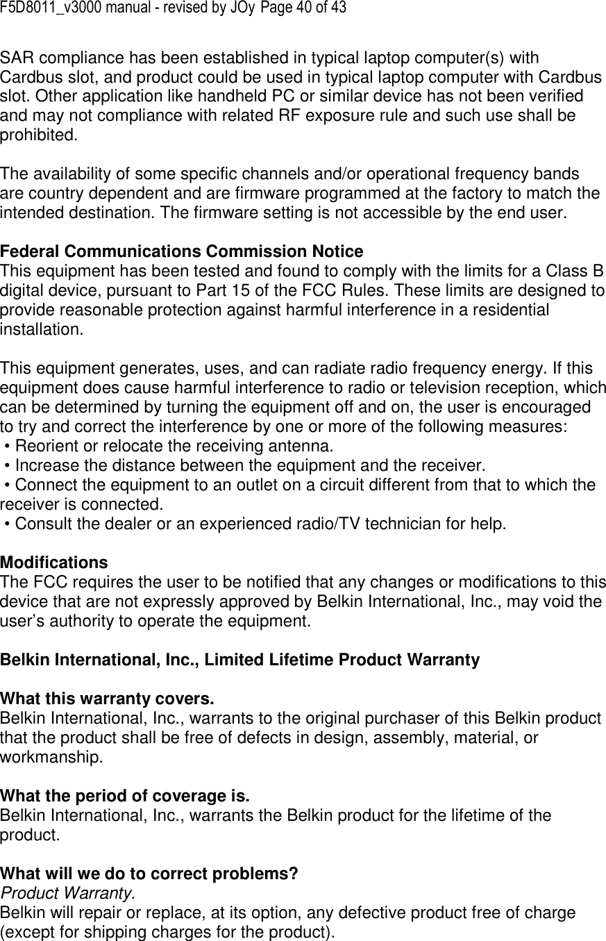 F5D8011_v3000 manual - revised by JOy Page 40 of 43 SAR compliance has been established in typical laptop computer(s) with Cardbus slot, and product could be used in typical laptop computer with Cardbus slot. Other application like handheld PC or similar device has not been verified and may not compliance with related RF exposure rule and such use shall be prohibited.  The availability of some specific channels and/or operational frequency bands are country dependent and are firmware programmed at the factory to match the intended destination. The firmware setting is not accessible by the end user.  Federal Communications Commission Notice This equipment has been tested and found to comply with the limits for a Class B digital device, pursuant to Part 15 of the FCC Rules. These limits are designed to provide reasonable protection against harmful interference in a residential installation.   This equipment generates, uses, and can radiate radio frequency energy. If this equipment does cause harmful interference to radio or television reception, which can be determined by turning the equipment off and on, the user is encouraged to try and correct the interference by one or more of the following measures:  • Reorient or relocate the receiving antenna.  • Increase the distance between the equipment and the receiver.  • Connect the equipment to an outlet on a circuit different from that to which the receiver is connected.  • Consult the dealer or an experienced radio/TV technician for help.  Modifications The FCC requires the user to be notified that any changes or modifications to this device that are not expressly approved by Belkin International, Inc., may void the user’s authority to operate the equipment.  Belkin International, Inc., Limited Lifetime Product Warranty  What this warranty covers. Belkin International, Inc., warrants to the original purchaser of this Belkin product that the product shall be free of defects in design, assembly, material, or workmanship.   What the period of coverage is. Belkin International, Inc., warrants the Belkin product for the lifetime of the product.  What will we do to correct problems?  Product Warranty. Belkin will repair or replace, at its option, any defective product free of charge (except for shipping charges for the product).   
