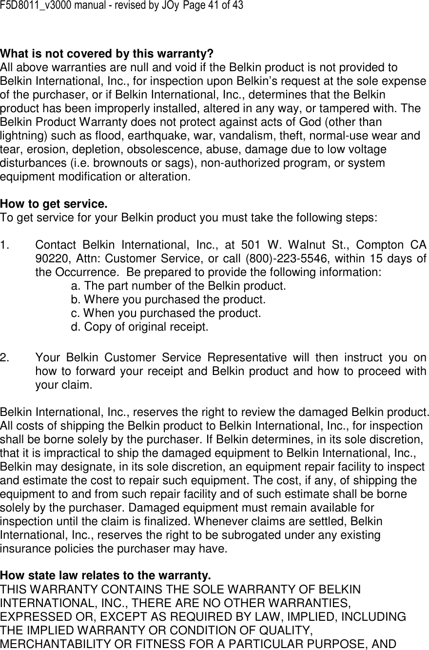 F5D8011_v3000 manual - revised by JOy Page 41 of 43  What is not covered by this warranty? All above warranties are null and void if the Belkin product is not provided to Belkin International, Inc., for inspection upon Belkin’s request at the sole expense of the purchaser, or if Belkin International, Inc., determines that the Belkin product has been improperly installed, altered in any way, or tampered with. The Belkin Product Warranty does not protect against acts of God (other than lightning) such as flood, earthquake, war, vandalism, theft, normal-use wear and tear, erosion, depletion, obsolescence, abuse, damage due to low voltage disturbances (i.e. brownouts or sags), non-authorized program, or system equipment modification or alteration.  How to get service.    To get service for your Belkin product you must take the following steps:  1.  Contact  Belkin  International,  Inc.,  at  501  W.  Walnut  St.,  Compton  CA 90220, Attn: Customer Service, or call (800)-223-5546, within 15 days of the Occurrence.  Be prepared to provide the following information: a. The part number of the Belkin product. b. Where you purchased the product. c. When you purchased the product. d. Copy of original receipt.  2.  Your  Belkin  Customer  Service  Representative  will  then  instruct  you  on how to forward your receipt and Belkin product and how to proceed with your claim.  Belkin International, Inc., reserves the right to review the damaged Belkin product. All costs of shipping the Belkin product to Belkin International, Inc., for inspection shall be borne solely by the purchaser. If Belkin determines, in its sole discretion, that it is impractical to ship the damaged equipment to Belkin International, Inc., Belkin may designate, in its sole discretion, an equipment repair facility to inspect and estimate the cost to repair such equipment. The cost, if any, of shipping the equipment to and from such repair facility and of such estimate shall be borne solely by the purchaser. Damaged equipment must remain available for inspection until the claim is finalized. Whenever claims are settled, Belkin International, Inc., reserves the right to be subrogated under any existing insurance policies the purchaser may have.   How state law relates to the warranty. THIS WARRANTY CONTAINS THE SOLE WARRANTY OF BELKIN INTERNATIONAL, INC., THERE ARE NO OTHER WARRANTIES, EXPRESSED OR, EXCEPT AS REQUIRED BY LAW, IMPLIED, INCLUDING THE IMPLIED WARRANTY OR CONDITION OF QUALITY, MERCHANTABILITY OR FITNESS FOR A PARTICULAR PURPOSE, AND 