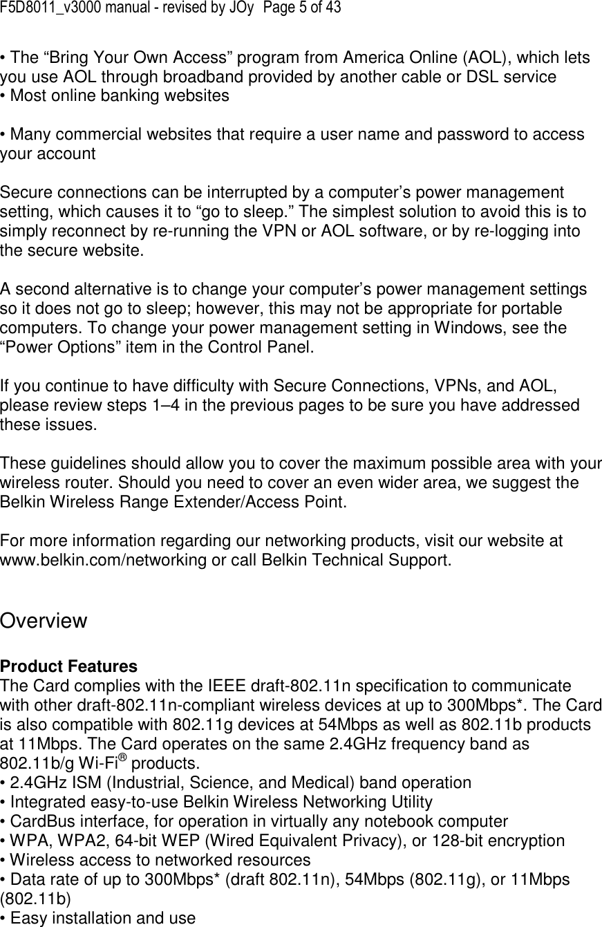 F5D8011_v3000 manual - revised by JOy  Page 5 of 43 • The “Bring Your Own Access” program from America Online (AOL), which lets you use AOL through broadband provided by another cable or DSL service • Most online banking websites  • Many commercial websites that require a user name and password to access your account  Secure connections can be interrupted by a computer’s power management setting, which causes it to “go to sleep.” The simplest solution to avoid this is to simply reconnect by re-running the VPN or AOL software, or by re-logging into the secure website.  A second alternative is to change your computer’s power management settings so it does not go to sleep; however, this may not be appropriate for portable computers. To change your power management setting in Windows, see the “Power Options” item in the Control Panel.  If you continue to have difficulty with Secure Connections, VPNs, and AOL, please review steps 1–4 in the previous pages to be sure you have addressed these issues.  These guidelines should allow you to cover the maximum possible area with your wireless router. Should you need to cover an even wider area, we suggest the Belkin Wireless Range Extender/Access Point.  For more information regarding our networking products, visit our website at www.belkin.com/networking or call Belkin Technical Support.   Overview  Product Features  The Card complies with the IEEE draft-802.11n specification to communicate with other draft-802.11n-compliant wireless devices at up to 300Mbps*. The Card is also compatible with 802.11g devices at 54Mbps as well as 802.11b products at 11Mbps. The Card operates on the same 2.4GHz frequency band as 802.11b/g Wi-Fi® products. • 2.4GHz ISM (Industrial, Science, and Medical) band operation • Integrated easy-to-use Belkin Wireless Networking Utility • CardBus interface, for operation in virtually any notebook computer  • WPA, WPA2, 64-bit WEP (Wired Equivalent Privacy), or 128-bit encryption • Wireless access to networked resources • Data rate of up to 300Mbps* (draft 802.11n), 54Mbps (802.11g), or 11Mbps (802.11b) • Easy installation and use  