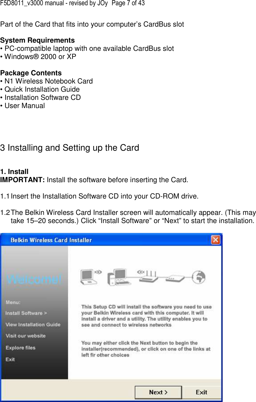 F5D8011_v3000 manual - revised by JOy  Page 7 of 43 Part of the Card that fits into your computer’s CardBus slot  System Requirements • PC-compatible laptop with one available CardBus slot • Windows® 2000 or XP  Package Contents • N1 Wireless Notebook Card • Quick Installation Guide • Installation Software CD • User Manual     3 Installing and Setting up the Card   1. Install  IMPORTANT: Install the software before inserting the Card.  1.1 Insert the Installation Software CD into your CD-ROM drive.  1.2 The Belkin Wireless Card Installer screen will automatically appear. (This may take 15–20 seconds.) Click “Install Software” or “Next” to start the installation.    