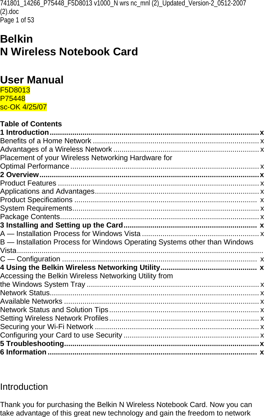741801_14266_P75448_F5D8013 v1000_N wrs nc_mnl (2)_Updated_Version-2_0512-2007 (2).doc Page 1 of 53  Belkin  N Wireless Notebook Card   User Manual F5D8013 P75448 sc-OK 4/25/07  Table of Contents 1 Introduction......................................................................................................x Benefits of a Home Network ................................................................................. x Advantages of a Wireless Network ....................................................................... x Placement of your Wireless Networking Hardware for  Optimal Performance............................................................................................ x 2 Overview...........................................................................................................x Product Features .................................................................................................. x Applications and Advantages................................................................................ x Product Specifications .........................................................................................  x System Requirements........................................................................................... x Package Contents................................................................................................. x 3 Installing and Setting up the Card................................................................. x A — Installation Process for Windows Vista ......................................................... x B — Installation Process for Windows Operating Systems other than Windows Vista........................................................................................................................ C — Configuration ...............................................................................................  x 4 Using the Belkin Wireless Networking Utility............................................... x Accessing the Belkin Wireless Networking Utility from  the Windows System Tray .................................................................................... x Network Status...................................................................................................... x Available Networks ............................................................................................... x Network Status and Solution Tips......................................................................... x Setting Wireless Network Profiles......................................................................... x Securing your Wi-Fi Network ................................................................................ x Configuring your Card to use Security .................................................................. x 5 Troubleshooting...............................................................................................x 6 Information ...................................................................................................... x    Introduction  Thank you for purchasing the Belkin N Wireless Notebook Card. Now you can take advantage of this great new technology and gain the freedom to network 