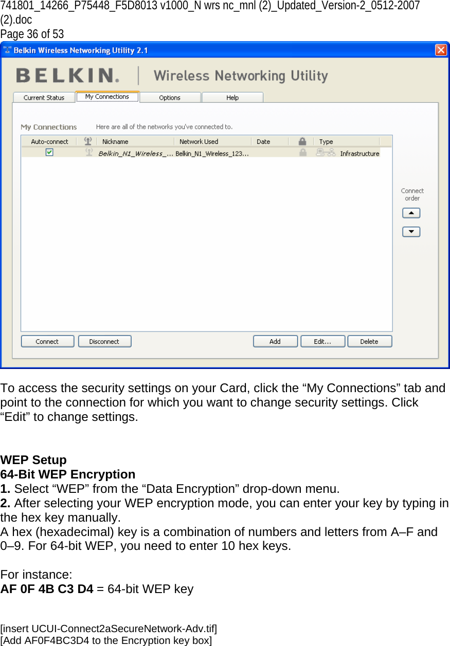 741801_14266_P75448_F5D8013 v1000_N wrs nc_mnl (2)_Updated_Version-2_0512-2007 (2).doc  Page 36 of 53   To access the security settings on your Card, click the “My Connections” tab and point to the connection for which you want to change security settings. Click “Edit” to change settings.    WEP Setup 64-Bit WEP Encryption 1. Select “WEP” from the “Data Encryption” drop-down menu. 2. After selecting your WEP encryption mode, you can enter your key by typing in the hex key manually.  A hex (hexadecimal) key is a combination of numbers and letters from A–F and 0–9. For 64-bit WEP, you need to enter 10 hex keys.   For instance:  AF 0F 4B C3 D4 = 64-bit WEP key   [insert UCUI-Connect2aSecureNetwork-Adv.tif] [Add AF0F4BC3D4 to the Encryption key box] 