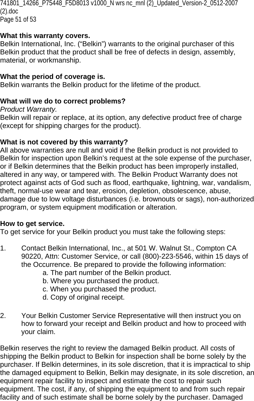 741801_14266_P75448_F5D8013 v1000_N wrs nc_mnl (2)_Updated_Version-2_0512-2007 (2).doc Page 51 of 53  What this warranty covers. Belkin International, Inc. (“Belkin”) warrants to the original purchaser of this Belkin product that the product shall be free of defects in design, assembly, material, or workmanship.   What the period of coverage is. Belkin warrants the Belkin product for the lifetime of the product.  What will we do to correct problems?  Product Warranty. Belkin will repair or replace, at its option, any defective product free of charge (except for shipping charges for the product).    What is not covered by this warranty? All above warranties are null and void if the Belkin product is not provided to Belkin for inspection upon Belkin’s request at the sole expense of the purchaser, or if Belkin determines that the Belkin product has been improperly installed, altered in any way, or tampered with. The Belkin Product Warranty does not protect against acts of God such as flood, earthquake, lightning, war, vandalism, theft, normal-use wear and tear, erosion, depletion, obsolescence, abuse, damage due to low voltage disturbances (i.e. brownouts or sags), non-authorized program, or system equipment modification or alteration.  How to get service.    To get service for your Belkin product you must take the following steps:  1.  Contact Belkin International, Inc., at 501 W. Walnut St., Compton CA 90220, Attn: Customer Service, or call (800)-223-5546, within 15 days of the Occurrence. Be prepared to provide the following information: a. The part number of the Belkin product. b. Where you purchased the product. c. When you purchased the product. d. Copy of original receipt.  2.  Your Belkin Customer Service Representative will then instruct you on how to forward your receipt and Belkin product and how to proceed with your claim.  Belkin reserves the right to review the damaged Belkin product. All costs of shipping the Belkin product to Belkin for inspection shall be borne solely by the purchaser. If Belkin determines, in its sole discretion, that it is impractical to ship the damaged equipment to Belkin, Belkin may designate, in its sole discretion, an equipment repair facility to inspect and estimate the cost to repair such equipment. The cost, if any, of shipping the equipment to and from such repair facility and of such estimate shall be borne solely by the purchaser. Damaged 